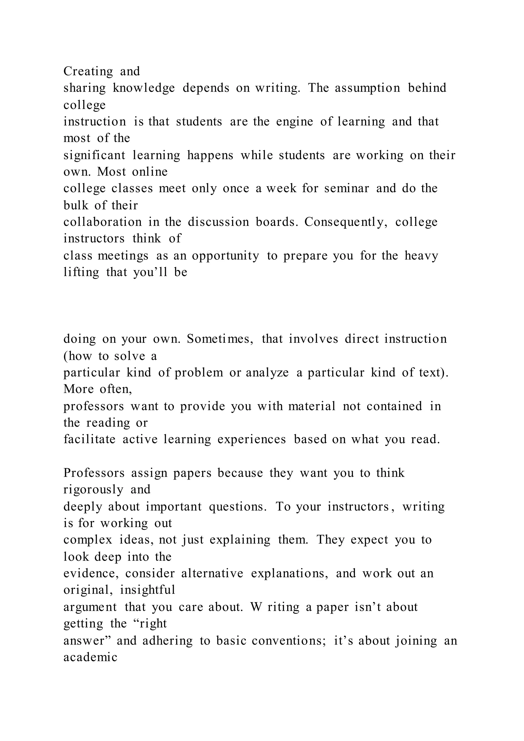 Creating and
sharing knowledge depends on writing. The assumption behind
college
instruction is that students are the engine of learning and that
most of the
significant learning happens while students are working on their
own. Most online
college classes meet only once a week for seminar and do the
bulk of their
collaboration in the discussion boards. Consequently, college
instructors think of
class meetings as an opportunity to prepare you for the heavy
lifting that you’ll be
doing on your own. Sometimes, that involves direct instruction
(how to solve a
particular kind of problem or analyze a particular kind of text).
More often,
professors want to provide you with material not contained in
the reading or
facilitate active learning experiences based on what you read.
Professors assign papers because they want you to think
rigorously and
deeply about important questions. To your instructors , writing
is for working out
complex ideas, not just explaining them. They expect you to
look deep into the
evidence, consider alternative explanations, and work out an
original, insightful
argument that you care about. W riting a paper isn’t about
getting the “right
answer” and adhering to basic conventions; it’s about joining an
academic
 