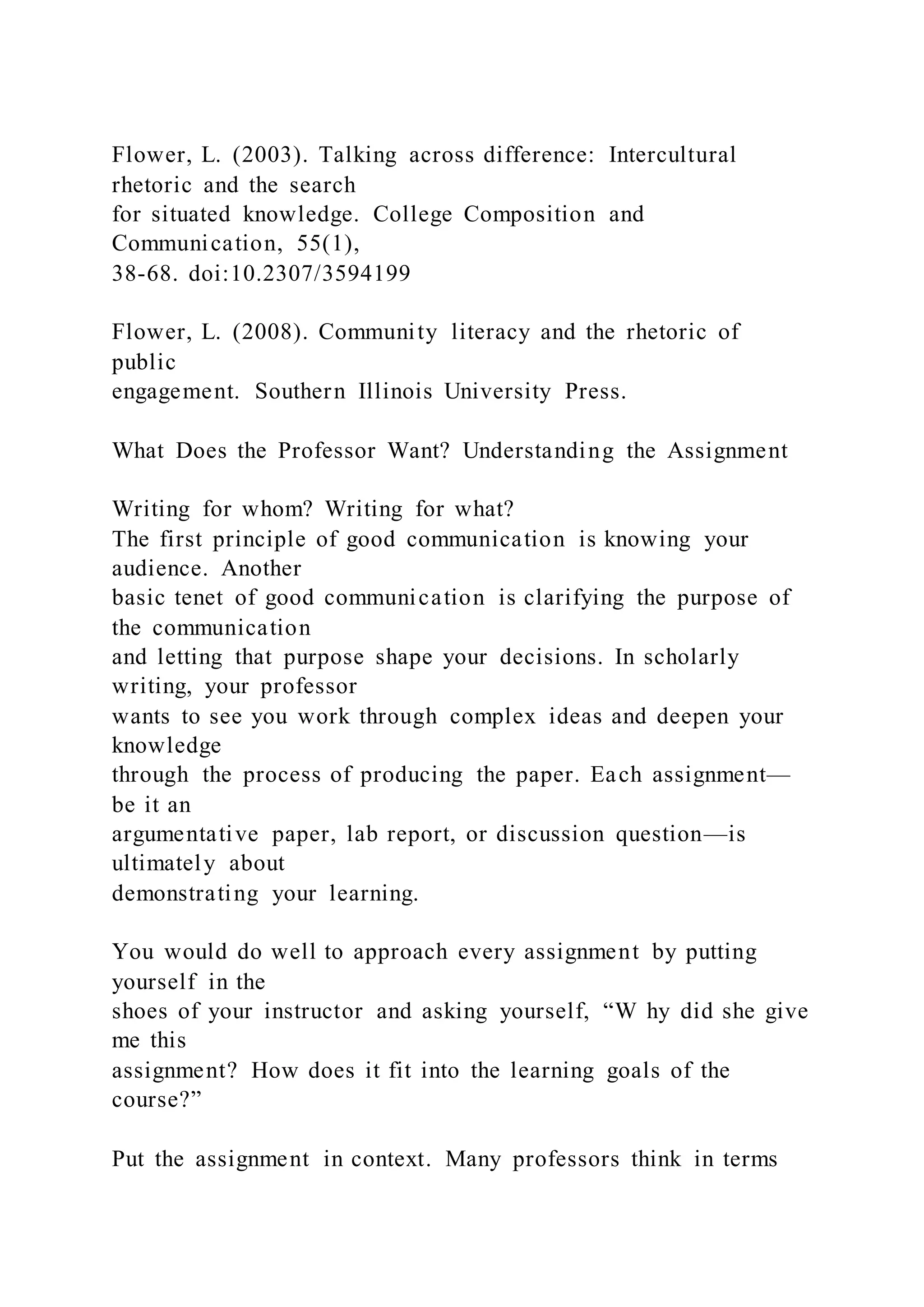 Flower, L. (2003). Talking across difference: Intercultural
rhetoric and the search
for situated knowledge. College Composition and
Communication, 55(1),
38-68. doi:10.2307/3594199
Flower, L. (2008). Community literacy and the rhetoric of
public
engagement. Southern Illinois University Press.
What Does the Professor Want? Understanding the Assignment
Writing for whom? Writing for what?
The first principle of good communication is knowing your
audience. Another
basic tenet of good communication is clarifying the purpose of
the communication
and letting that purpose shape your decisions. In scholarly
writing, your professor
wants to see you work through complex ideas and deepen your
knowledge
through the process of producing the paper. Each assignment—
be it an
argumentative paper, lab report, or discussion question—is
ultimately about
demonstrating your learning.
You would do well to approach every assignment by putting
yourself in the
shoes of your instructor and asking yourself, “W hy did she give
me this
assignment? How does it fit into the learning goals of the
course?”
Put the assignment in context. Many professors think in terms
 