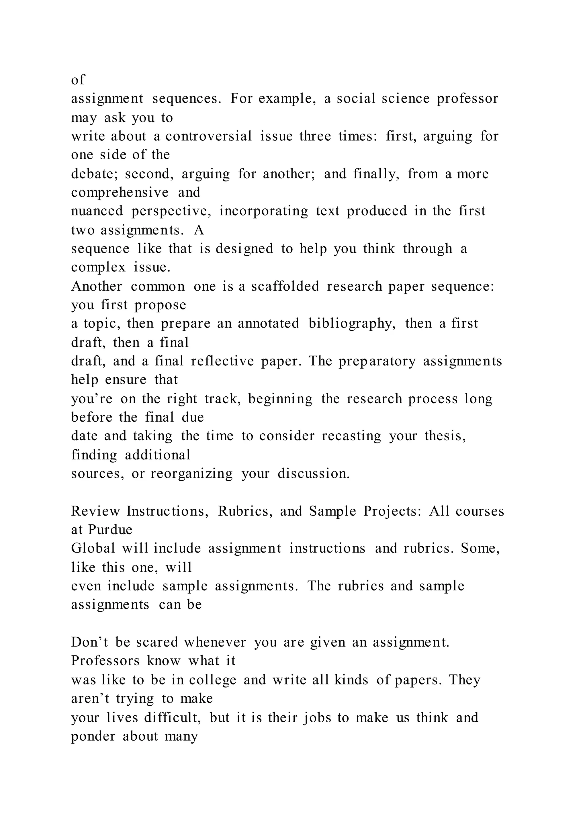 of
assignment sequences. For example, a social science professor
may ask you to
write about a controversial issue three times: first, arguing for
one side of the
debate; second, arguing for another; and finally, from a more
comprehensive and
nuanced perspective, incorporating text produced in the first
two assignments. A
sequence like that is designed to help you think through a
complex issue.
Another common one is a scaffolded research paper sequence:
you first propose
a topic, then prepare an annotated bibliography, then a first
draft, then a final
draft, and a final reflective paper. The preparatory assignments
help ensure that
you’re on the right track, beginning the research process long
before the final due
date and taking the time to consider recasting your thesis,
finding additional
sources, or reorganizing your discussion.
Review Instructions, Rubrics, and Sample Projects: All courses
at Purdue
Global will include assignment instructions and rubrics. Some,
like this one, will
even include sample assignments. The rubrics and sample
assignments can be
Don’t be scared whenever you are given an assignment.
Professors know what it
was like to be in college and write all kinds of papers. They
aren’t trying to make
your lives difficult, but it is their jobs to make us think and
ponder about many
 