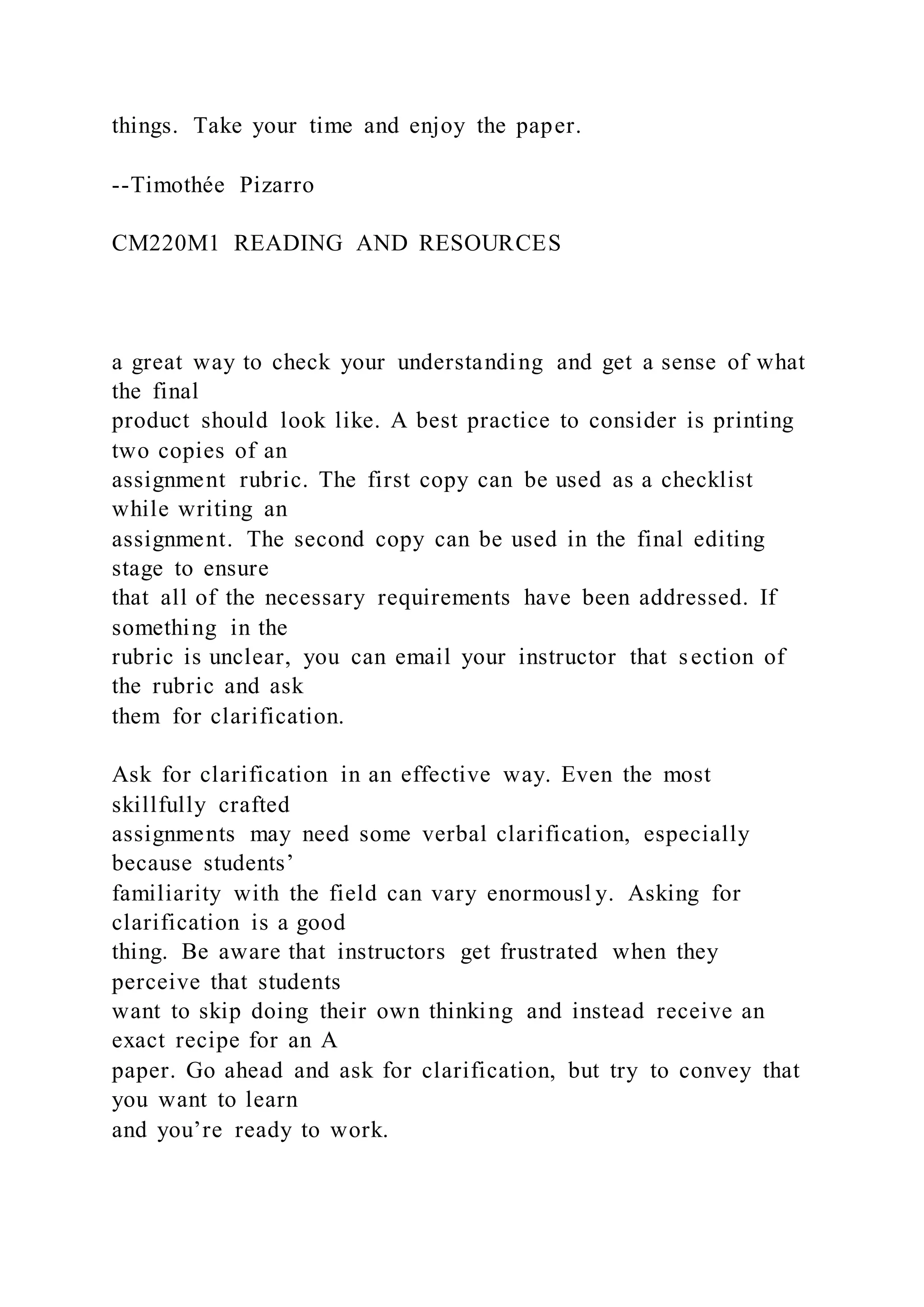 things. Take your time and enjoy the paper.
--Timothée Pizarro
CM220M1 READING AND RESOURCES
a great way to check your understanding and get a sense of what
the final
product should look like. A best practice to consider is printing
two copies of an
assignment rubric. The first copy can be used as a checklist
while writing an
assignment. The second copy can be used in the final editing
stage to ensure
that all of the necessary requirements have been addressed. If
something in the
rubric is unclear, you can email your instructor that section of
the rubric and ask
them for clarification.
Ask for clarification in an effective way. Even the most
skillfully crafted
assignments may need some verbal clarification, especially
because students’
familiarity with the field can vary enormousl y. Asking for
clarification is a good
thing. Be aware that instructors get frustrated when they
perceive that students
want to skip doing their own thinking and instead receive an
exact recipe for an A
paper. Go ahead and ask for clarification, but try to convey that
you want to learn
and you’re ready to work.
 