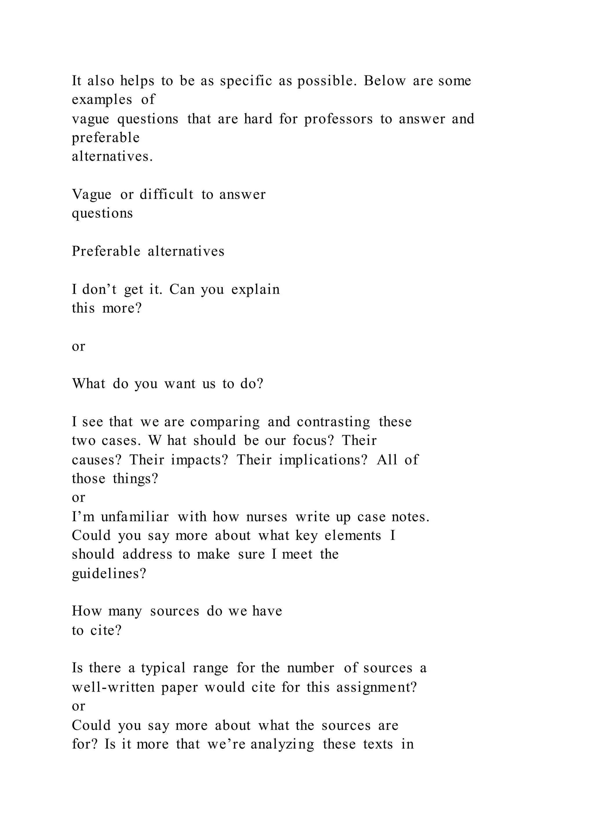 It also helps to be as specific as possible. Below are some
examples of
vague questions that are hard for professors to answer and
preferable
alternatives.
Vague or difficult to answer
questions
Preferable alternatives
I don’t get it. Can you explain
this more?
or
What do you want us to do?
I see that we are comparing and contrasting these
two cases. W hat should be our focus? Their
causes? Their impacts? Their implications? All of
those things?
or
I’m unfamiliar with how nurses write up case notes.
Could you say more about what key elements I
should address to make sure I meet the
guidelines?
How many sources do we have
to cite?
Is there a typical range for the number of sources a
well-written paper would cite for this assignment?
or
Could you say more about what the sources are
for? Is it more that we’re analyzing these texts in
 