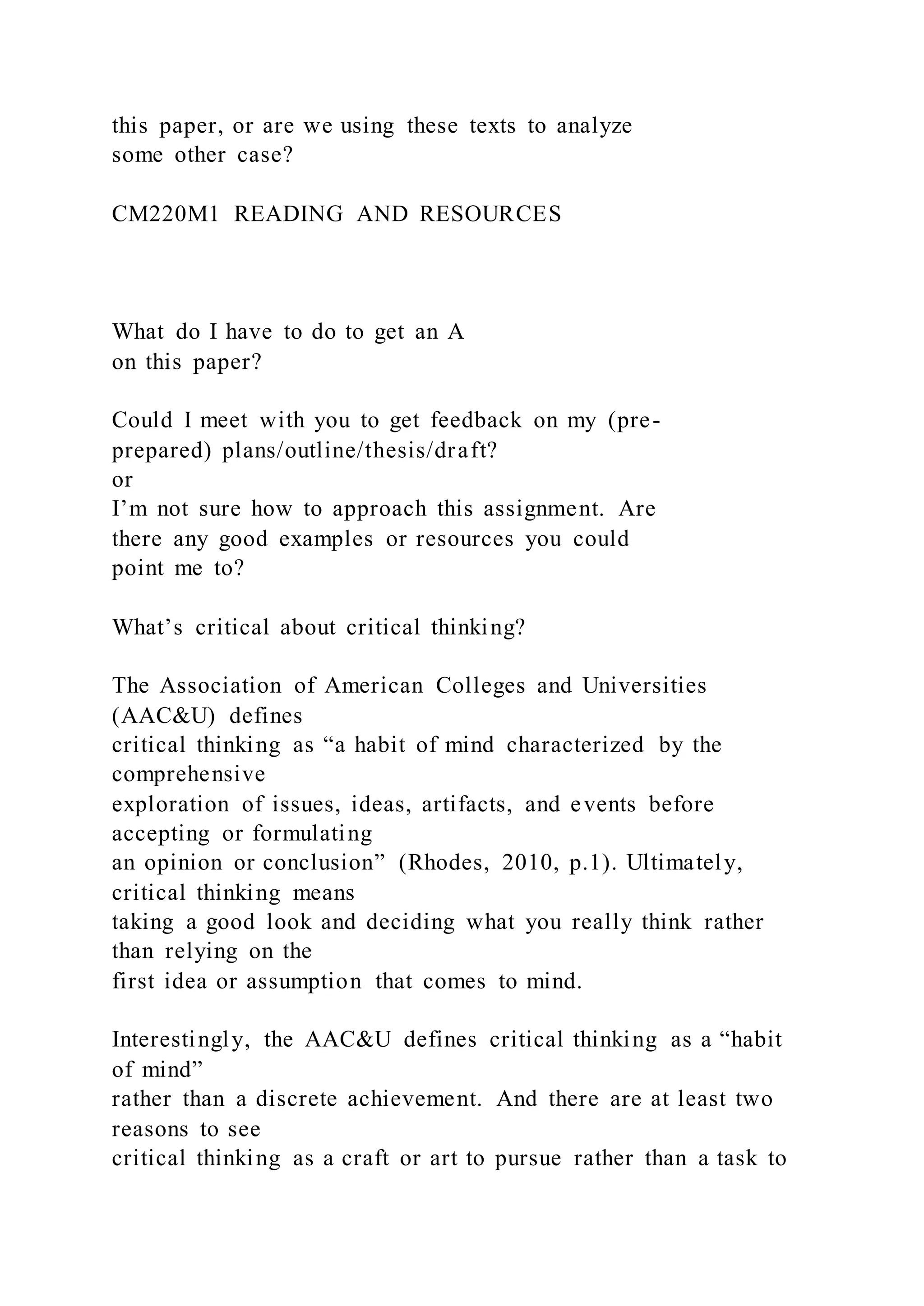 this paper, or are we using these texts to analyze
some other case?
CM220M1 READING AND RESOURCES
What do I have to do to get an A
on this paper?
Could I meet with you to get feedback on my (pre-
prepared) plans/outline/thesis/draft?
or
I’m not sure how to approach this assignment. Are
there any good examples or resources you could
point me to?
What’s critical about critical thinking?
The Association of American Colleges and Universities
(AAC&U) defines
critical thinking as “a habit of mind characterized by the
comprehensive
exploration of issues, ideas, artifacts, and events before
accepting or formulating
an opinion or conclusion” (Rhodes, 2010, p.1). Ultimately,
critical thinking means
taking a good look and deciding what you really think rather
than relying on the
first idea or assumption that comes to mind.
Interestingly, the AAC&U defines critical thinking as a “habit
of mind”
rather than a discrete achievement. And there are at least two
reasons to see
critical thinking as a craft or art to pursue rather than a task to
 