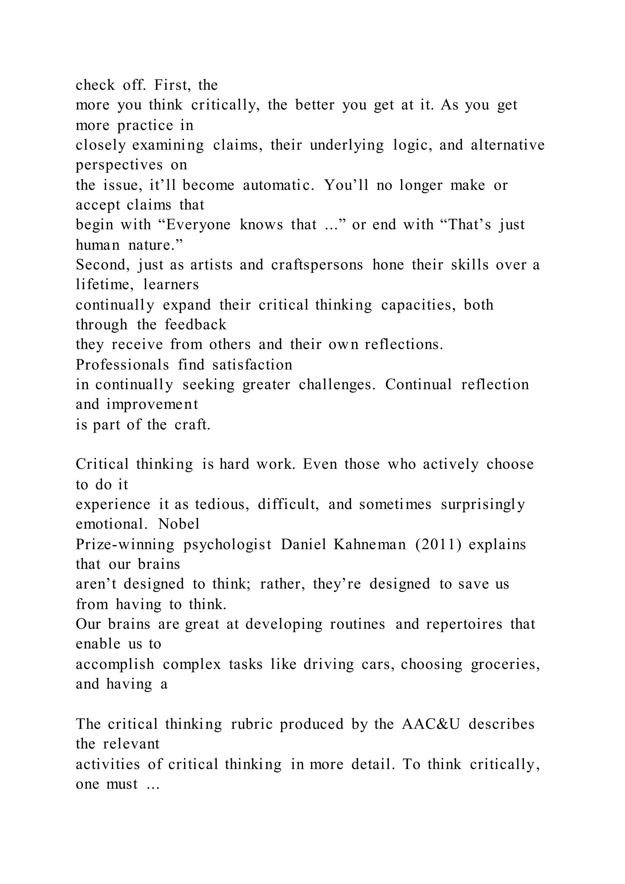 check off. First, the
more you think critically, the better you get at it. As you get
more practice in
closely examining claims, their underlying logic, and alternative
perspectives on
the issue, it’ll become automatic. You’ll no longer make or
accept claims that
begin with “Everyone knows that ...” or end with “That’s just
human nature.”
Second, just as artists and craftspersons hone their skills over a
lifetime, learners
continually expand their critical thinking capacities, both
through the feedback
they receive from others and their own reflections.
Professionals find satisfaction
in continually seeking greater challenges. Continual reflection
and improvement
is part of the craft.
Critical thinking is hard work. Even those who actively choose
to do it
experience it as tedious, difficult, and sometimes surprisingly
emotional. Nobel
Prize-winning psychologist Daniel Kahneman (2011) explains
that our brains
aren’t designed to think; rather, they’re designed to save us
from having to think.
Our brains are great at developing routines and repertoires that
enable us to
accomplish complex tasks like driving cars, choosing groceries,
and having a
The critical thinking rubric produced by the AAC&U describes
the relevant
activities of critical thinking in more detail. To think critically,
one must ...
 