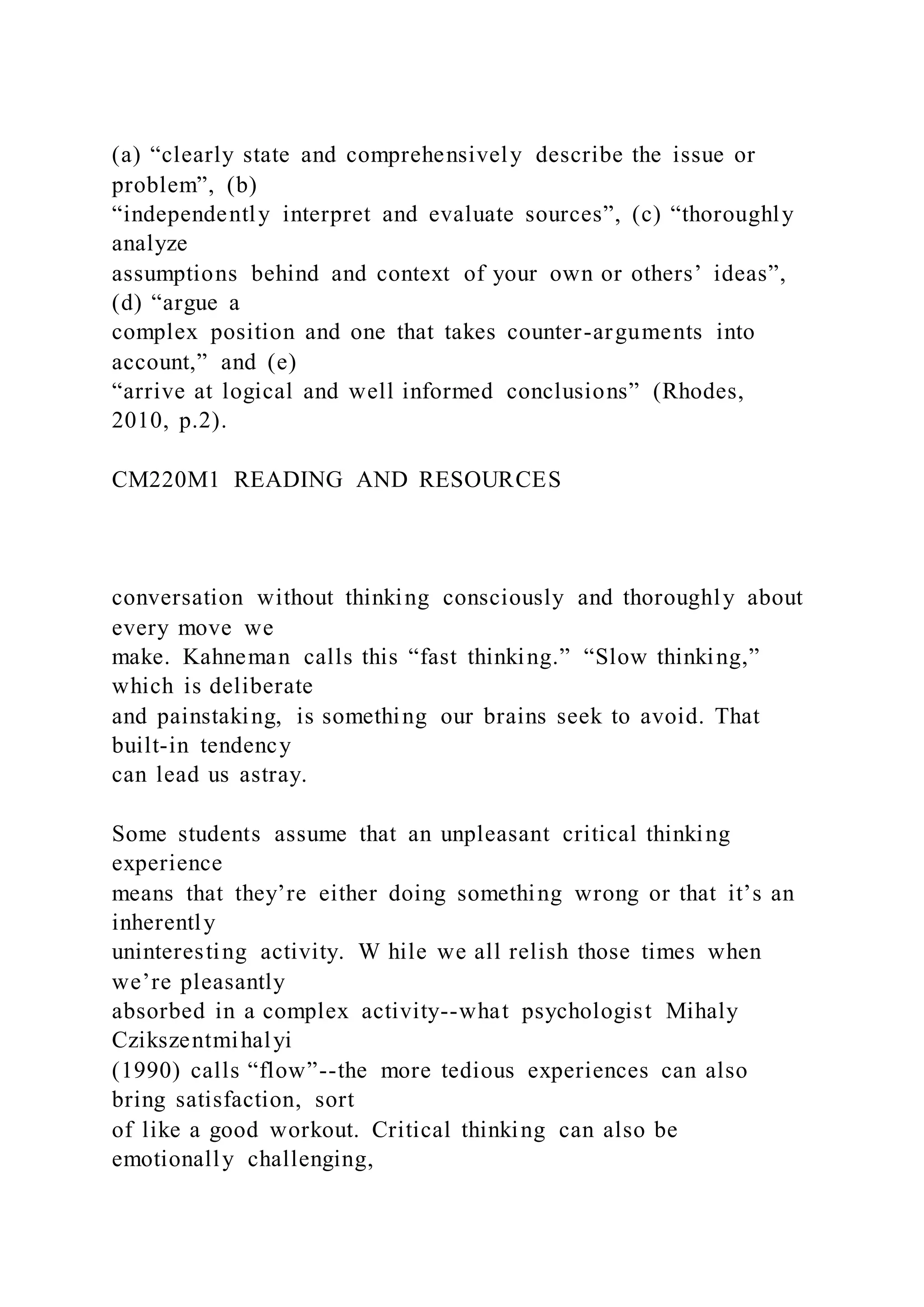 (a) “clearly state and comprehensively describe the issue or
problem”, (b)
“independently interpret and evaluate sources”, (c) “thoroughly
analyze
assumptions behind and context of your own or others’ ideas”,
(d) “argue a
complex position and one that takes counter-arguments into
account,” and (e)
“arrive at logical and well informed conclusions” (Rhodes,
2010, p.2).
CM220M1 READING AND RESOURCES
conversation without thinking consciously and thoroughly about
every move we
make. Kahneman calls this “fast thinking.” “Slow thinking,”
which is deliberate
and painstaking, is something our brains seek to avoid. That
built-in tendency
can lead us astray.
Some students assume that an unpleasant critical thinking
experience
means that they’re either doing something wrong or that it’s an
inherently
uninteresting activity. W hile we all relish those times when
we’re pleasantly
absorbed in a complex activity--what psychologist Mihaly
Czikszentmihalyi
(1990) calls “flow”--the more tedious experiences can also
bring satisfaction, sort
of like a good workout. Critical thinking can also be
emotionally challenging,
 