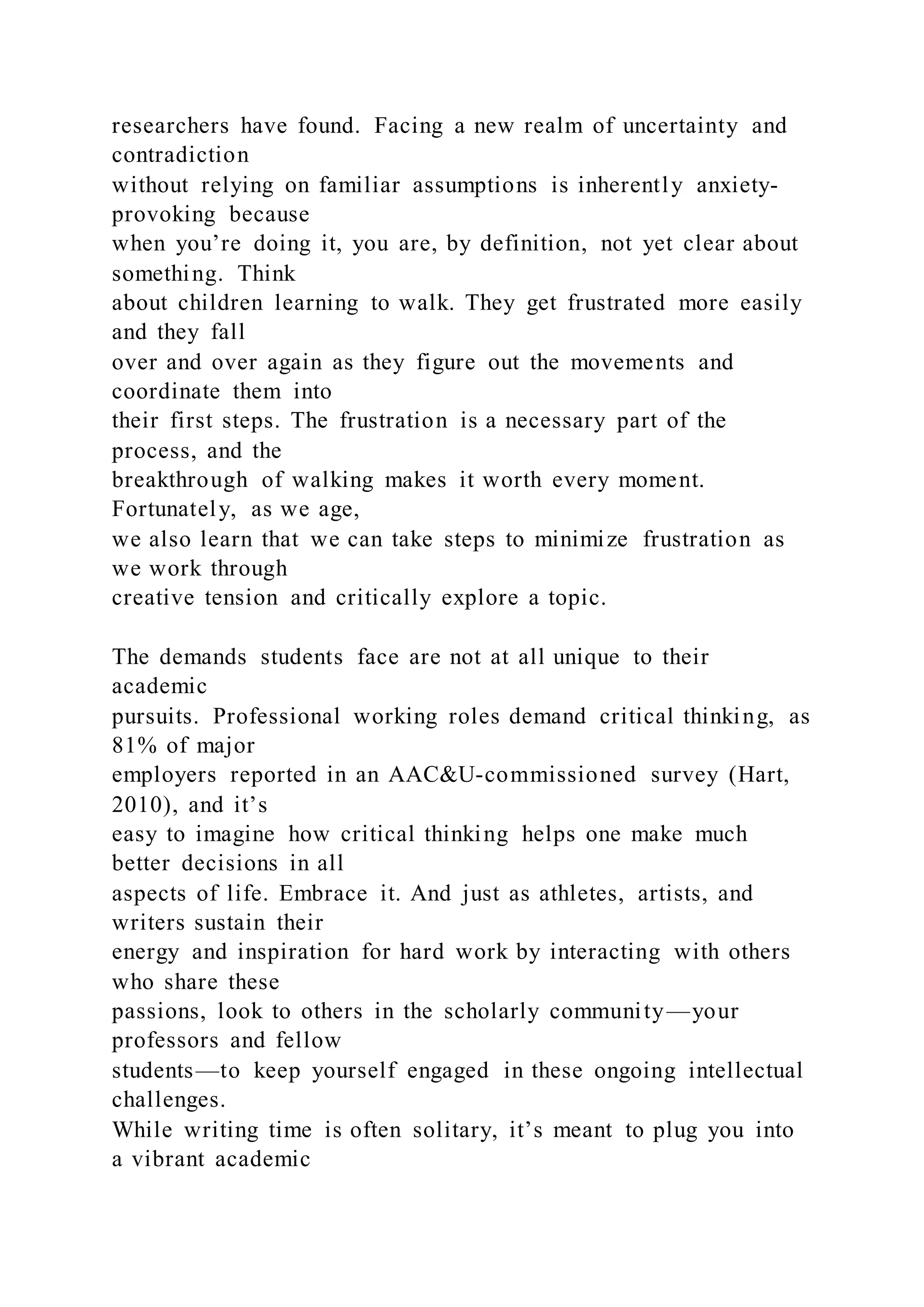 researchers have found. Facing a new realm of uncertainty and
contradiction
without relying on familiar assumptions is inherently anxiety-
provoking because
when you’re doing it, you are, by definition, not yet clear about
something. Think
about children learning to walk. They get frustrated more easily
and they fall
over and over again as they figure out the movements and
coordinate them into
their first steps. The frustration is a necessary part of the
process, and the
breakthrough of walking makes it worth every moment.
Fortunately, as we age,
we also learn that we can take steps to minimize frustration as
we work through
creative tension and critically explore a topic.
The demands students face are not at all unique to their
academic
pursuits. Professional working roles demand critical thinking, as
81% of major
employers reported in an AAC&U-commissioned survey (Hart,
2010), and it’s
easy to imagine how critical thinking helps one make much
better decisions in all
aspects of life. Embrace it. And just as athletes, artists, and
writers sustain their
energy and inspiration for hard work by interacting with others
who share these
passions, look to others in the scholarly community—your
professors and fellow
students—to keep yourself engaged in these ongoing intellectual
challenges.
While writing time is often solitary, it’s meant to plug you into
a vibrant academic
 