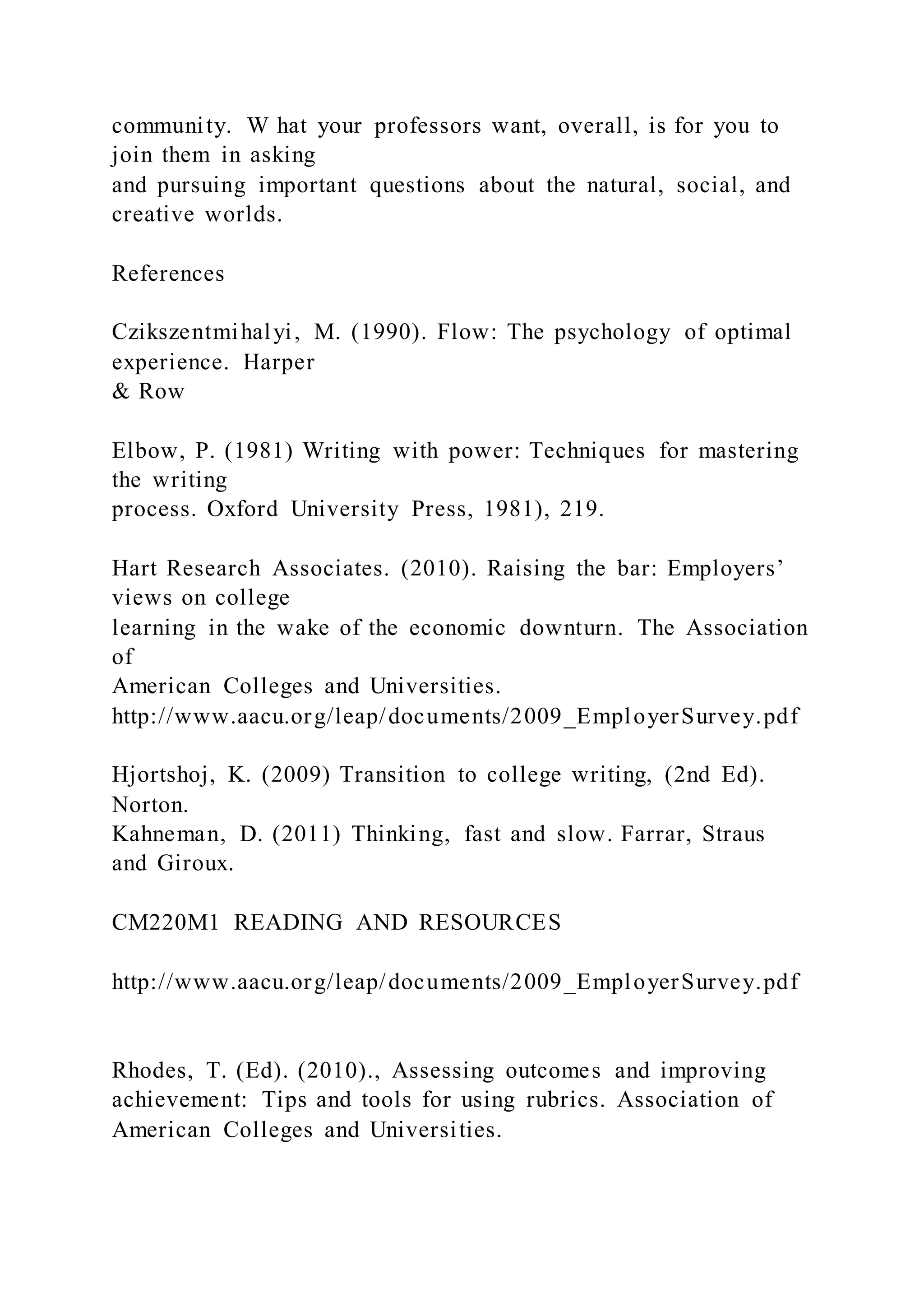 community. W hat your professors want, overall, is for you to
join them in asking
and pursuing important questions about the natural, social, and
creative worlds.
References
Czikszentmihalyi, M. (1990). Flow: The psychology of optimal
experience. Harper
& Row
Elbow, P. (1981) Writing with power: Techniques for mastering
the writing
process. Oxford University Press, 1981), 219.
Hart Research Associates. (2010). Raising the bar: Employers’
views on college
learning in the wake of the economic downturn. The Association
of
American Colleges and Universities.
http://www.aacu.org/leap/documents/2009_EmployerSurvey.pdf
Hjortshoj, K. (2009) Transition to college writing, (2nd Ed).
Norton.
Kahneman, D. (2011) Thinking, fast and slow. Farrar, Straus
and Giroux.
CM220M1 READING AND RESOURCES
http://www.aacu.org/leap/documents/2009_EmployerSurvey.pdf
Rhodes, T. (Ed). (2010)., Assessing outcomes and improving
achievement: Tips and tools for using rubrics. Association of
American Colleges and Universities.
 