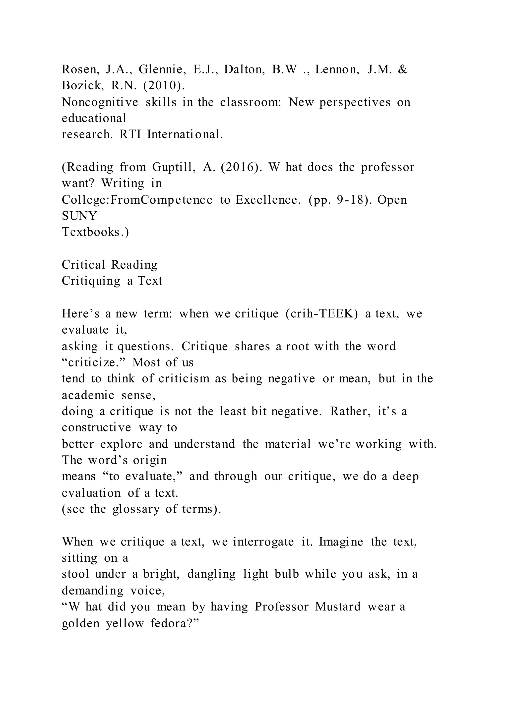Rosen, J.A., Glennie, E.J., Dalton, B.W ., Lennon, J.M. &
Bozick, R.N. (2010).
Noncognitive skills in the classroom: New perspectives on
educational
research. RTI International.
(Reading from Guptill, A. (2016). W hat does the professor
want? Writing in
College:FromCompetence to Excellence. (pp. 9-18). Open
SUNY
Textbooks.)
Critical Reading
Critiquing a Text
Here’s a new term: when we critique (crih-TEEK) a text, we
evaluate it,
asking it questions. Critique shares a root with the word
“criticize.” Most of us
tend to think of criticism as being negative or mean, but in the
academic sense,
doing a critique is not the least bit negative. Rather, it’s a
constructive way to
better explore and understand the material we’re working with.
The word’s origin
means “to evaluate,” and through our critique, we do a deep
evaluation of a text.
(see the glossary of terms).
When we critique a text, we interrogate it. Imagine the text,
sitting on a
stool under a bright, dangling light bulb while you ask, in a
demanding voice,
“W hat did you mean by having Professor Mustard wear a
golden yellow fedora?”
 