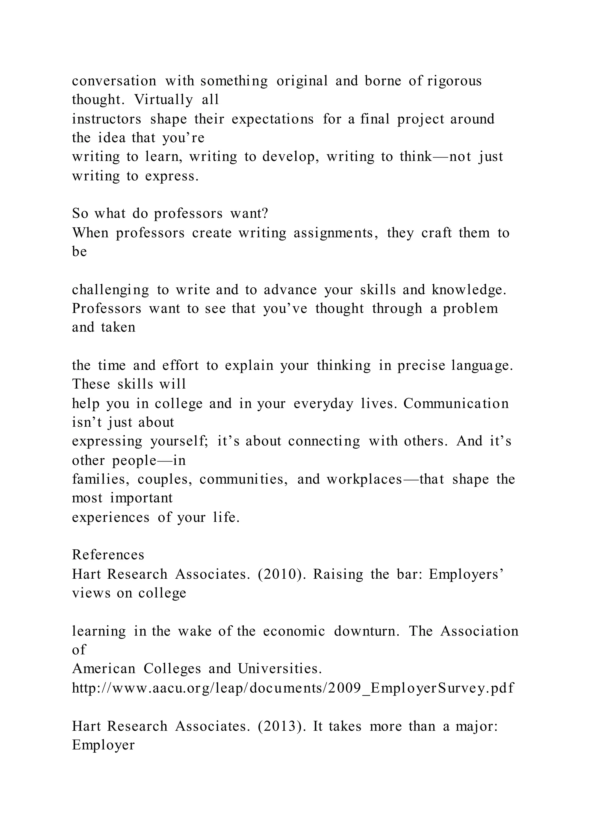 conversation with something original and borne of rigorous
thought. Virtually all
instructors shape their expectations for a final project around
the idea that you’re
writing to learn, writing to develop, writing to think—not just
writing to express.
So what do professors want?
When professors create writing assignments, they craft them to
be
challenging to write and to advance your skills and knowledge.
Professors want to see that you’ve thought through a problem
and taken
the time and effort to explain your thinking in precise language.
These skills will
help you in college and in your everyday lives. Communication
isn’t just about
expressing yourself; it’s about connecting with others. And it’s
other people—in
families, couples, communities, and workplaces—that shape the
most important
experiences of your life.
References
Hart Research Associates. (2010). Raising the bar: Employers’
views on college
learning in the wake of the economic downturn. The Association
of
American Colleges and Universities.
http://www.aacu.org/leap/documents/2009_EmployerSurvey.pdf
Hart Research Associates. (2013). It takes more than a major:
Employer
 