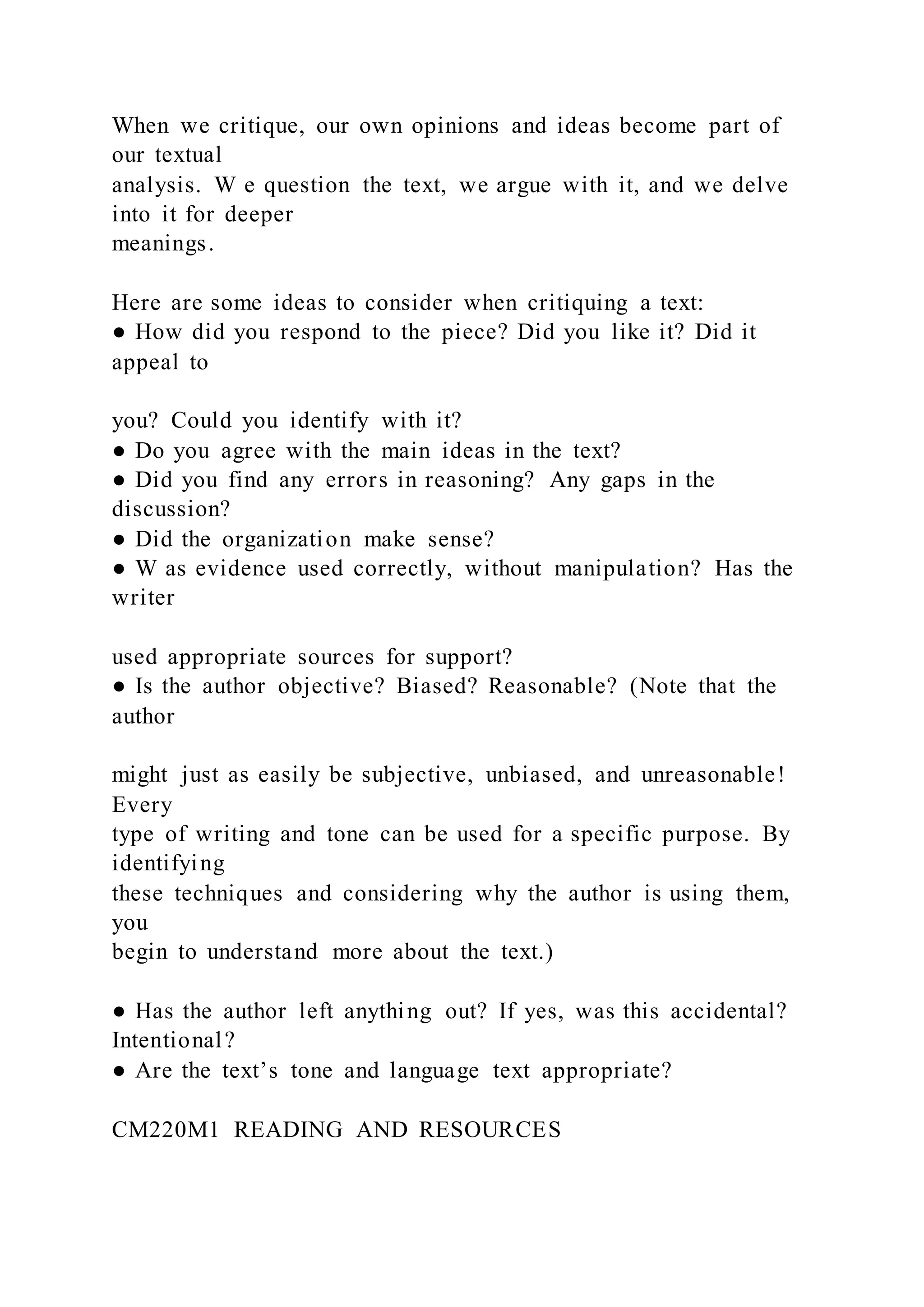 When we critique, our own opinions and ideas become part of
our textual
analysis. W e question the text, we argue with it, and we delve
into it for deeper
meanings.
Here are some ideas to consider when critiquing a text:
● How did you respond to the piece? Did you like it? Did it
appeal to
you? Could you identify with it?
● Do you agree with the main ideas in the text?
● Did you find any errors in reasoning? Any gaps in the
discussion?
● Did the organization make sense?
● W as evidence used correctly, without manipulation? Has the
writer
used appropriate sources for support?
● Is the author objective? Biased? Reasonable? (Note that the
author
might just as easily be subjective, unbiased, and unreasonable!
Every
type of writing and tone can be used for a specific purpose. By
identifying
these techniques and considering why the author is using them,
you
begin to understand more about the text.)
● Has the author left anything out? If yes, was this accidental?
Intentional?
● Are the text’s tone and language text appropriate?
CM220M1 READING AND RESOURCES
 