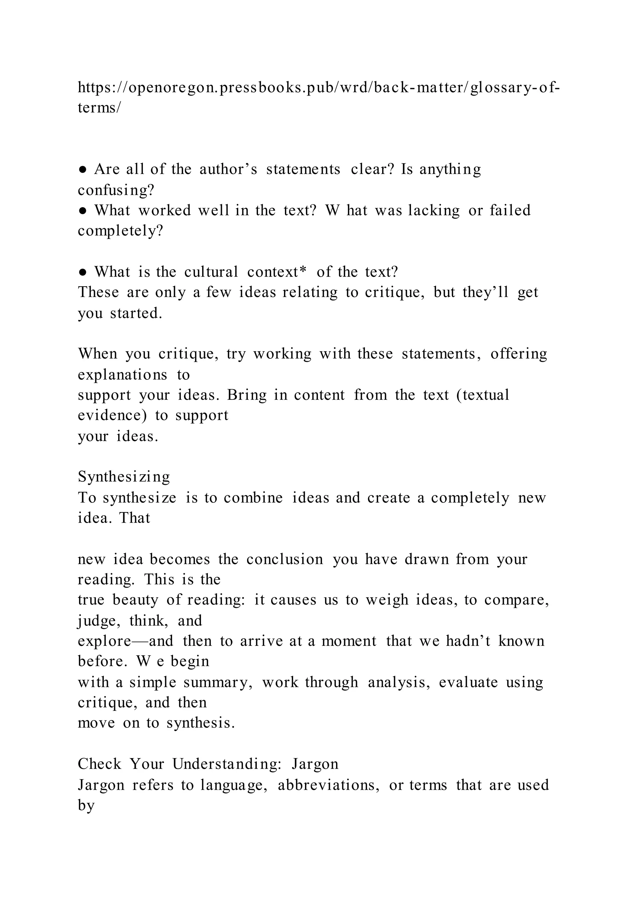 https://openoregon.pressbooks.pub/wrd/back-matter/glossary-of-
terms/
● Are all of the author’s statements clear? Is anything
confusing?
● What worked well in the text? W hat was lacking or failed
completely?
● What is the cultural context* of the text?
These are only a few ideas relating to critique, but they’ll get
you started.
When you critique, try working with these statements, offering
explanations to
support your ideas. Bring in content from the text (textual
evidence) to support
your ideas.
Synthesizing
To synthesize is to combine ideas and create a completely new
idea. That
new idea becomes the conclusion you have drawn from your
reading. This is the
true beauty of reading: it causes us to weigh ideas, to compare,
judge, think, and
explore—and then to arrive at a moment that we hadn’t known
before. W e begin
with a simple summary, work through analysis, evaluate using
critique, and then
move on to synthesis.
Check Your Understanding: Jargon
Jargon refers to language, abbreviations, or terms that are used
by
 