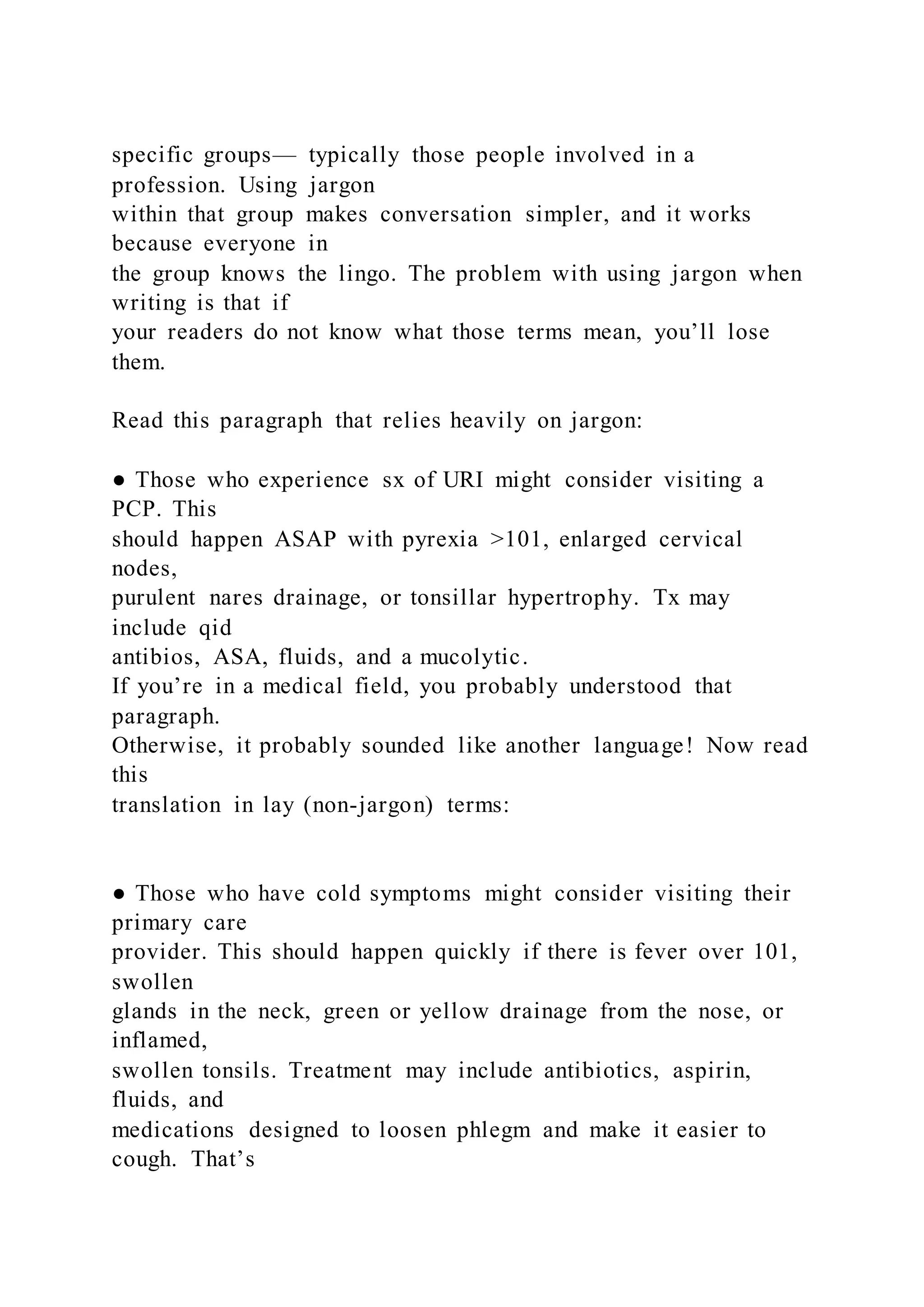 specific groups— typically those people involved in a
profession. Using jargon
within that group makes conversation simpler, and it works
because everyone in
the group knows the lingo. The problem with using jargon when
writing is that if
your readers do not know what those terms mean, you’ll lose
them.
Read this paragraph that relies heavily on jargon:
● Those who experience sx of URI might consider visiting a
PCP. This
should happen ASAP with pyrexia >101, enlarged cervical
nodes,
purulent nares drainage, or tonsillar hypertrophy. Tx may
include qid
antibios, ASA, fluids, and a mucolytic.
If you’re in a medical field, you probably understood that
paragraph.
Otherwise, it probably sounded like another language! Now read
this
translation in lay (non-jargon) terms:
● Those who have cold symptoms might consider visiting their
primary care
provider. This should happen quickly if there is fever over 101,
swollen
glands in the neck, green or yellow drainage from the nose, or
inflamed,
swollen tonsils. Treatment may include antibiotics, aspirin,
fluids, and
medications designed to loosen phlegm and make it easier to
cough. That’s
 