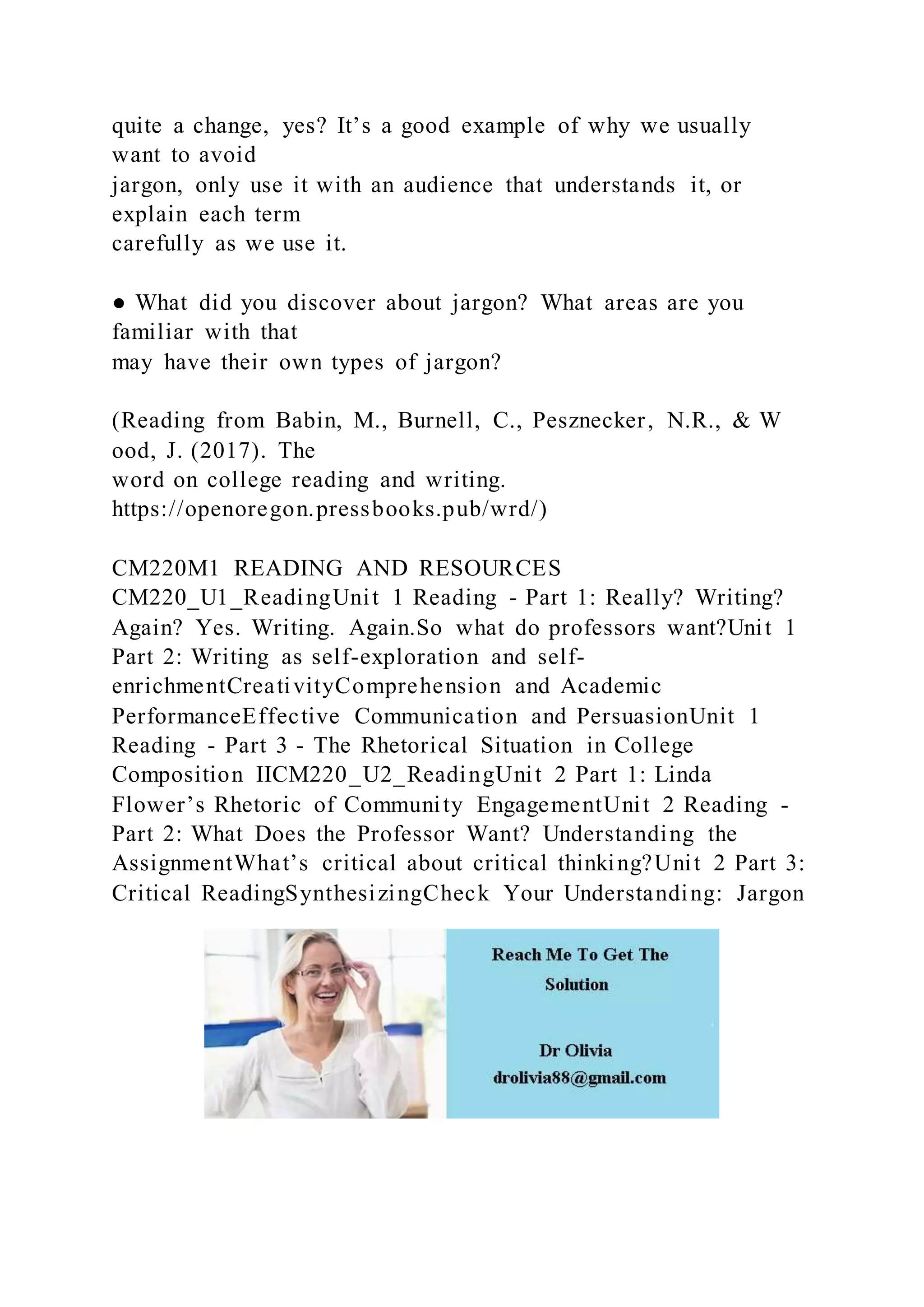 quite a change, yes? It’s a good example of why we usually
want to avoid
jargon, only use it with an audience that understands it, or
explain each term
carefully as we use it.
● What did you discover about jargon? What areas are you
familiar with that
may have their own types of jargon?
(Reading from Babin, M., Burnell, C., Pesznecker, N.R., & W
ood, J. (2017). The
word on college reading and writing.
https://openoregon.pressbooks.pub/wrd/)
CM220M1 READING AND RESOURCES
CM220_U1_ReadingUnit 1 Reading - Part 1: Really? Writing?
Again? Yes. Writing. Again.So what do professors want?Unit 1
Part 2: Writing as self-exploration and self-
enrichmentCreativityComprehension and Academic
PerformanceEffective Communication and PersuasionUnit 1
Reading - Part 3 - The Rhetorical Situation in College
Composition IICM220_U2_ReadingUnit 2 Part 1: Linda
Flower’s Rhetoric of Community EngagementUnit 2 Reading -
Part 2: What Does the Professor Want? Understanding the
AssignmentWhat’s critical about critical thinking?Unit 2 Part 3:
Critical ReadingSynthesizingCheck Your Understanding: Jargon
 
