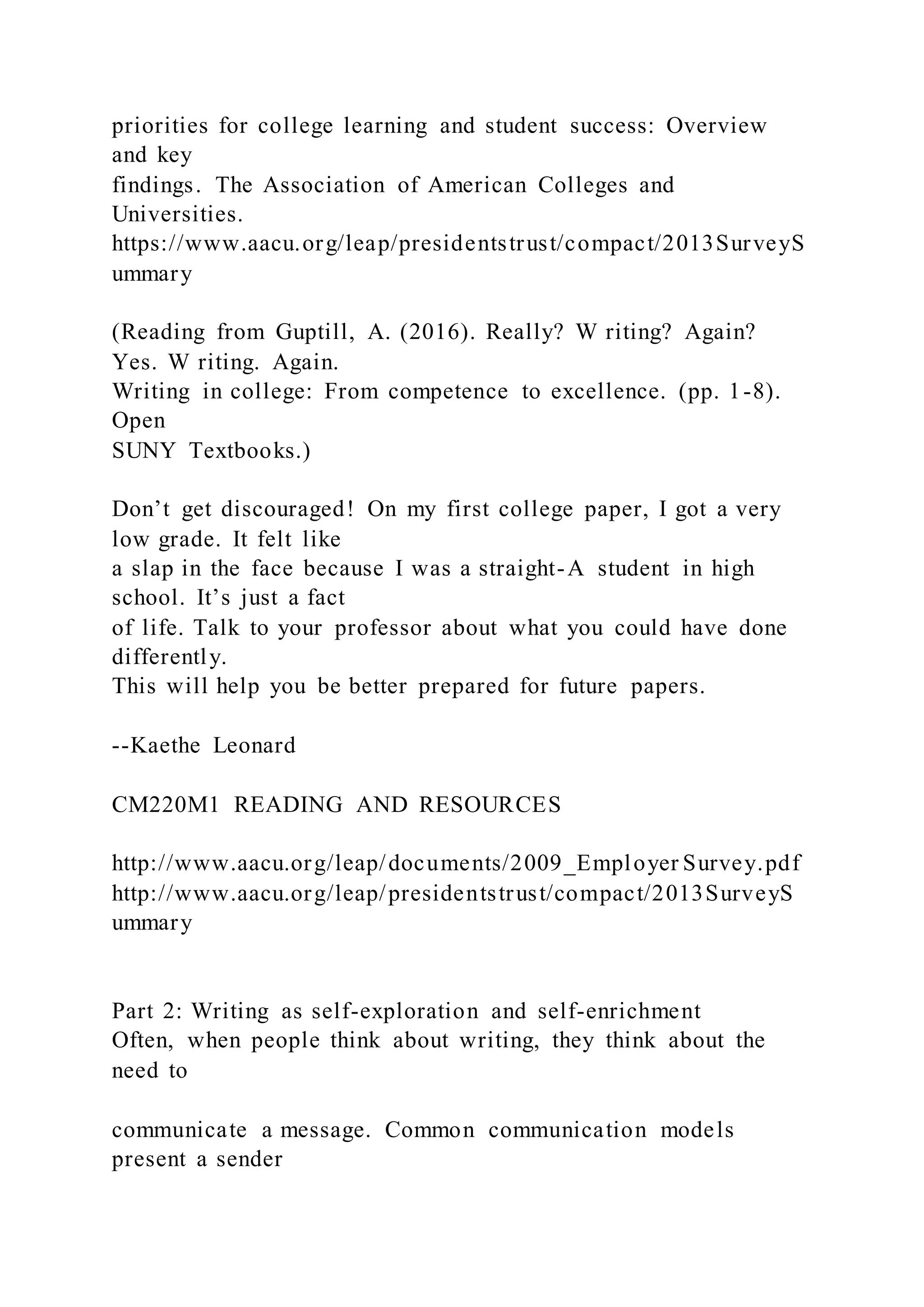 priorities for college learning and student success: Overview
and key
findings. The Association of American Colleges and
Universities.
https://www.aacu.org/leap/presidentstrust/compact/2013SurveyS
ummary
(Reading from Guptill, A. (2016). Really? W riting? Again?
Yes. W riting. Again.
Writing in college: From competence to excellence. (pp. 1-8).
Open
SUNY Textbooks.)
Don’t get discouraged! On my first college paper, I got a very
low grade. It felt like
a slap in the face because I was a straight-A student in high
school. It’s just a fact
of life. Talk to your professor about what you could have done
differently.
This will help you be better prepared for future papers.
--Kaethe Leonard
CM220M1 READING AND RESOURCES
http://www.aacu.org/leap/documents/2009_Employer Survey.pdf
http://www.aacu.org/leap/presidentstrust/compact/2013SurveyS
ummary
Part 2: Writing as self-exploration and self-enrichment
Often, when people think about writing, they think about the
need to
communicate a message. Common communication models
present a sender
 