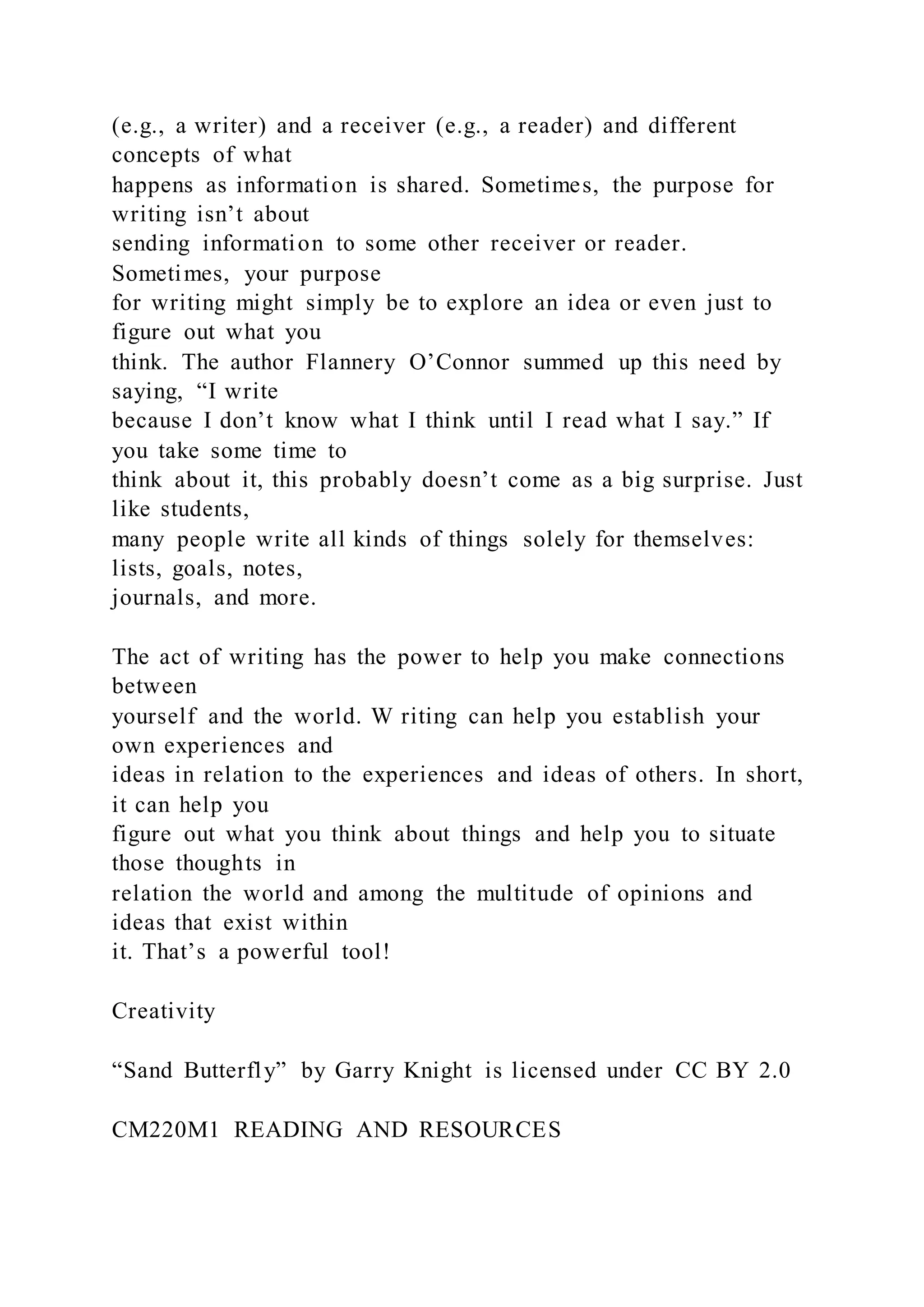 (e.g., a writer) and a receiver (e.g., a reader) and different
concepts of what
happens as information is shared. Sometimes, the purpose for
writing isn’t about
sending information to some other receiver or reader.
Sometimes, your purpose
for writing might simply be to explore an idea or even just to
figure out what you
think. The author Flannery O’Connor summed up this need by
saying, “I write
because I don’t know what I think until I read what I say.” If
you take some time to
think about it, this probably doesn’t come as a big surprise. Just
like students,
many people write all kinds of things solely for themselves:
lists, goals, notes,
journals, and more.
The act of writing has the power to help you make connections
between
yourself and the world. W riting can help you establish your
own experiences and
ideas in relation to the experiences and ideas of others. In short,
it can help you
figure out what you think about things and help you to situate
those thoughts in
relation the world and among the multitude of opinions and
ideas that exist within
it. That’s a powerful tool!
Creativity
“Sand Butterfly” by Garry Knight is licensed under CC BY 2.0
CM220M1 READING AND RESOURCES
 