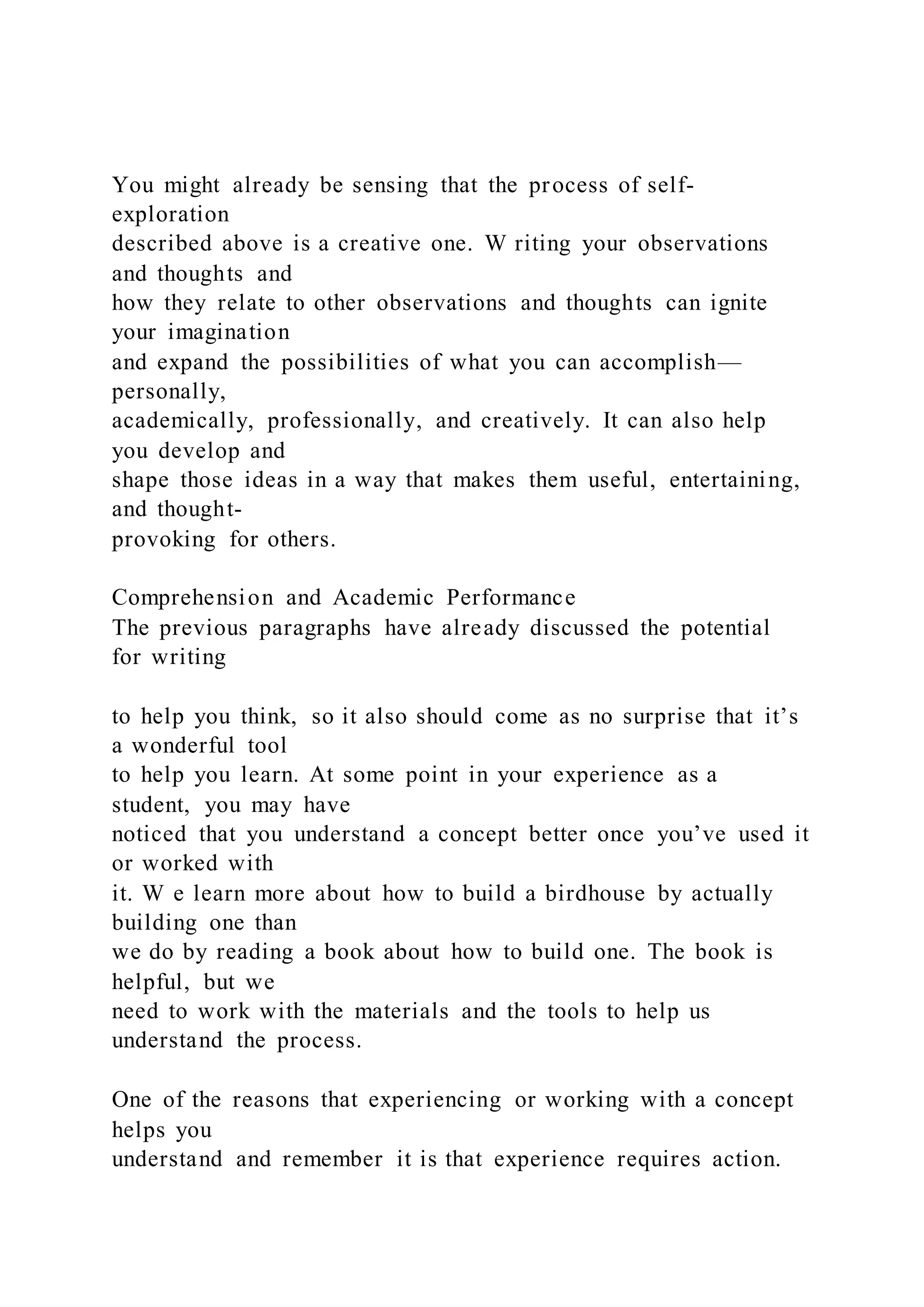 You might already be sensing that the process of self-
exploration
described above is a creative one. W riting your observations
and thoughts and
how they relate to other observations and thoughts can ignite
your imagination
and expand the possibilities of what you can accomplish—
personally,
academically, professionally, and creatively. It can also help
you develop and
shape those ideas in a way that makes them useful, entertaining,
and thought-
provoking for others.
Comprehension and Academic Performance
The previous paragraphs have already discussed the potential
for writing
to help you think, so it also should come as no surprise that it’s
a wonderful tool
to help you learn. At some point in your experience as a
student, you may have
noticed that you understand a concept better once you’ve used it
or worked with
it. W e learn more about how to build a birdhouse by actually
building one than
we do by reading a book about how to build one. The book is
helpful, but we
need to work with the materials and the tools to help us
understand the process.
One of the reasons that experiencing or working with a concept
helps you
understand and remember it is that experience requires action.
 