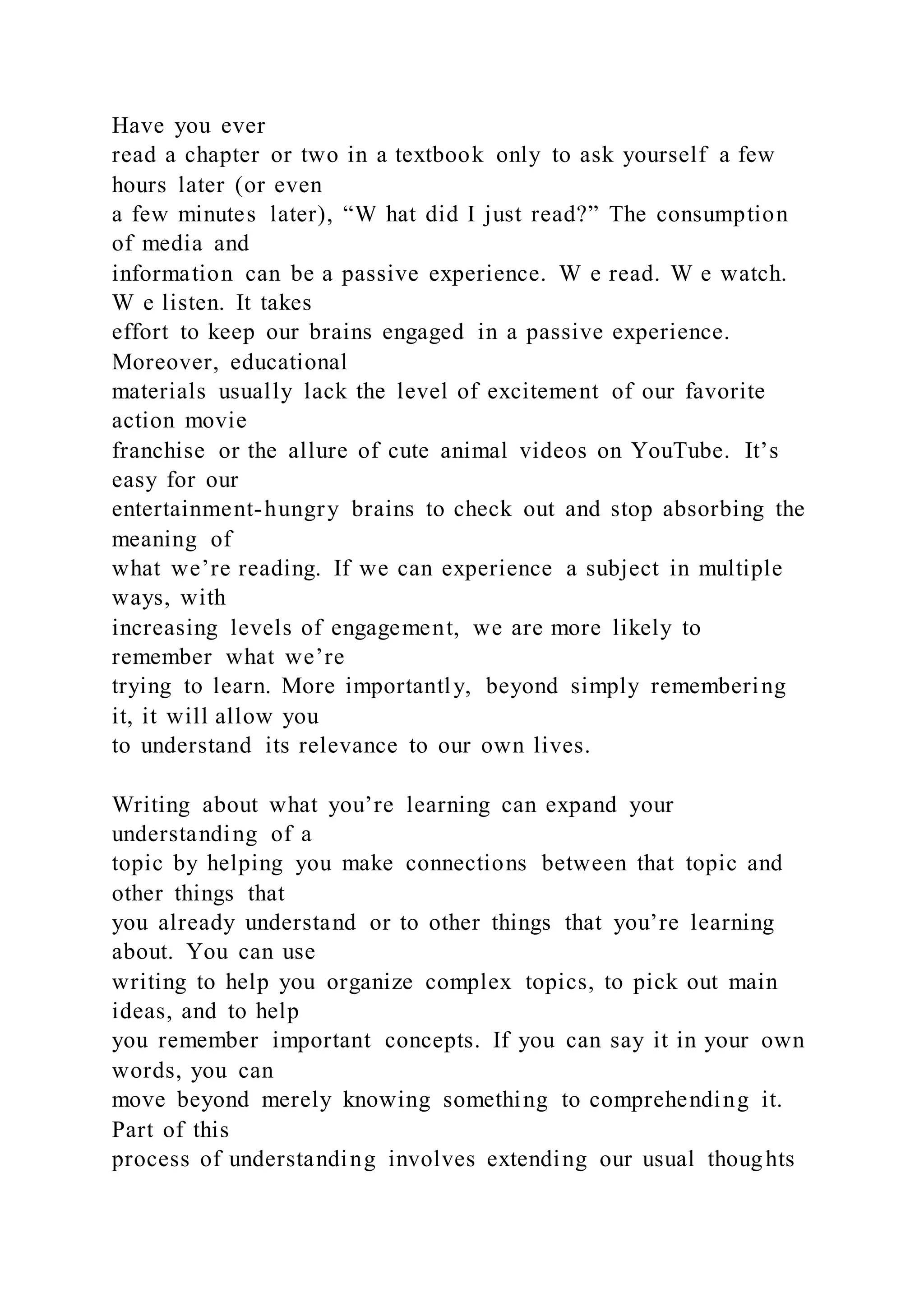 Have you ever
read a chapter or two in a textbook only to ask yourself a few
hours later (or even
a few minutes later), “W hat did I just read?” The consumption
of media and
information can be a passive experience. W e read. W e watch.
W e listen. It takes
effort to keep our brains engaged in a passive experience.
Moreover, educational
materials usually lack the level of excitement of our favorite
action movie
franchise or the allure of cute animal videos on YouTube. It’s
easy for our
entertainment-hungry brains to check out and stop absorbing the
meaning of
what we’re reading. If we can experience a subject in multiple
ways, with
increasing levels of engagement, we are more likely to
remember what we’re
trying to learn. More importantly, beyond simply remembering
it, it will allow you
to understand its relevance to our own lives.
Writing about what you’re learning can expand your
understanding of a
topic by helping you make connections between that topic and
other things that
you already understand or to other things that you’re learning
about. You can use
writing to help you organize complex topics, to pick out main
ideas, and to help
you remember important concepts. If you can say it in your own
words, you can
move beyond merely knowing something to comprehending it.
Part of this
process of understanding involves extending our usual thoughts
 