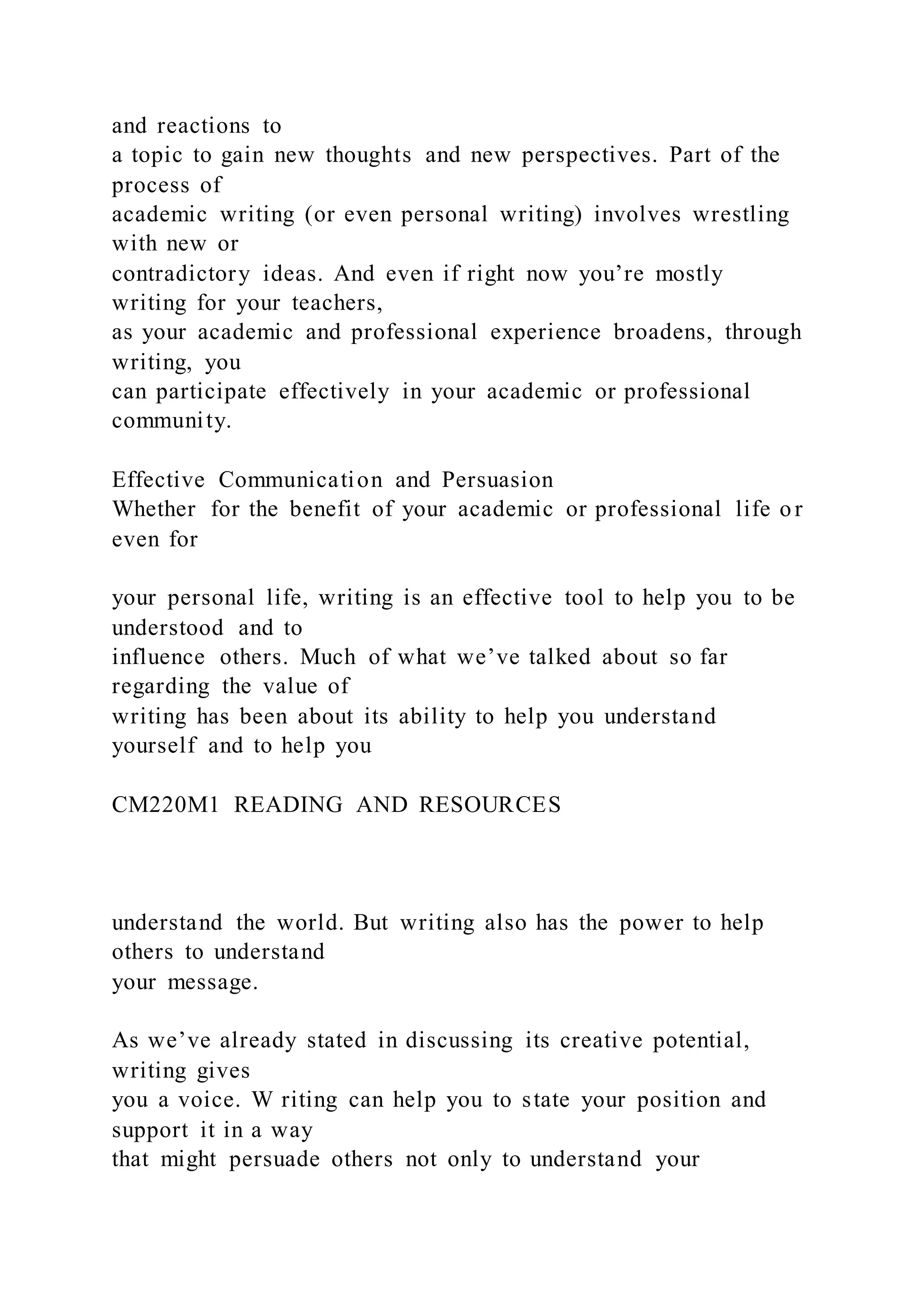 and reactions to
a topic to gain new thoughts and new perspectives. Part of the
process of
academic writing (or even personal writing) involves wrestling
with new or
contradictory ideas. And even if right now you’re mostly
writing for your teachers,
as your academic and professional experience broadens, through
writing, you
can participate effectively in your academic or professional
community.
Effective Communication and Persuasion
Whether for the benefit of your academic or professional life or
even for
your personal life, writing is an effective tool to help you to be
understood and to
influence others. Much of what we’ve talked about so far
regarding the value of
writing has been about its ability to help you understand
yourself and to help you
CM220M1 READING AND RESOURCES
understand the world. But writing also has the power to help
others to understand
your message.
As we’ve already stated in discussing its creative potential,
writing gives
you a voice. W riting can help you to state your position and
support it in a way
that might persuade others not only to understand your
 