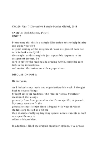 CM220: Unit 7 Discussion Sample Purdue Global, 2018
SAMPLE DISCUSSION POST:
UNIT 7
Please note that this is a sample Discussion post to help inspire
and guide your own
original writing of the assignment. Your assignment does not
need to look exactly like
the sample, as this sample is just a possible response to the
assignment prompt. Be
sure to review the reading and grading rubric, complete each
task in the instructions,
and contact the instructor with any questions.
DISCUSSION POST:
Hi everyone,
As I looked at my thesis and organization this week, I thought
back to several things
brought up in the readings. The reading “Essay Structure”
mentioned that essays
generally flow from general to specific or specific to general.
My essay seems to fit the
general to specific best since it begins with ways in which
students are bullied as a whole
then examines bullying targeting special needs students as well
as a specific way to
address this problem.
In addition, I liked the graphic organizer options. I’ve always
 