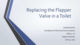 Replacing the Flapper
Valve in aToilet
LaWanda Smith
Foundations ofTechnical Communications
CM241 – 01
Kaplan University
June 24, 2015
 