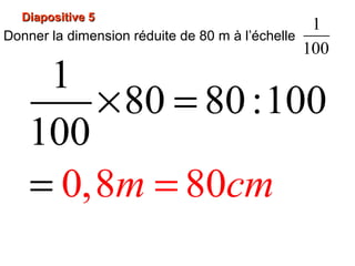 Diapositive 5Diapositive 5
Donner la dimension réduite de 80 m à l’échelle
1
100
1
80 80:10
0,8
0
100
80m cm=
× =
=
 