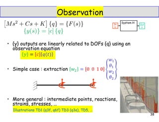 Observation
• {y} outputs are linearly related to DOFs {q} using an
observation equation
• Simple case : extraction
• More general : intermediate points, reactions,
strains, stresses, …
Illustrations TD1 (q3f, q6f) TD3 (q3a), TD5, …
38
 