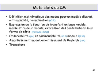 Mots clefs du CM
• Définition mathématique des modes pour un modèle discret,
orthogonalité, normalisation (s3.2)
• Expression de la fonction de transfert en base modale,
masse et raideur modale, expression des contributions sous
forme de série (formule (3.29))
• Observabilité f(3.4) et commandabilité f(3.3) modale f(3.35)
• Amortissement modal, amortissement de Rayleigh (s3.4)
• Troncature
43
 