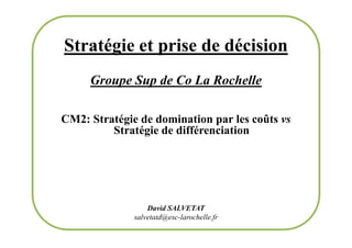 Stratégie et prise de décision
Groupe Sup de Co La Rochelle
CM2: Stratégie de domination par les coûts vs
Stratégie de différenciation
CM2: Stratégie de domination par les coûts vs
Stratégie de différenciation
David SALVETAT
salvetatd@esc-larochelle.fr
 