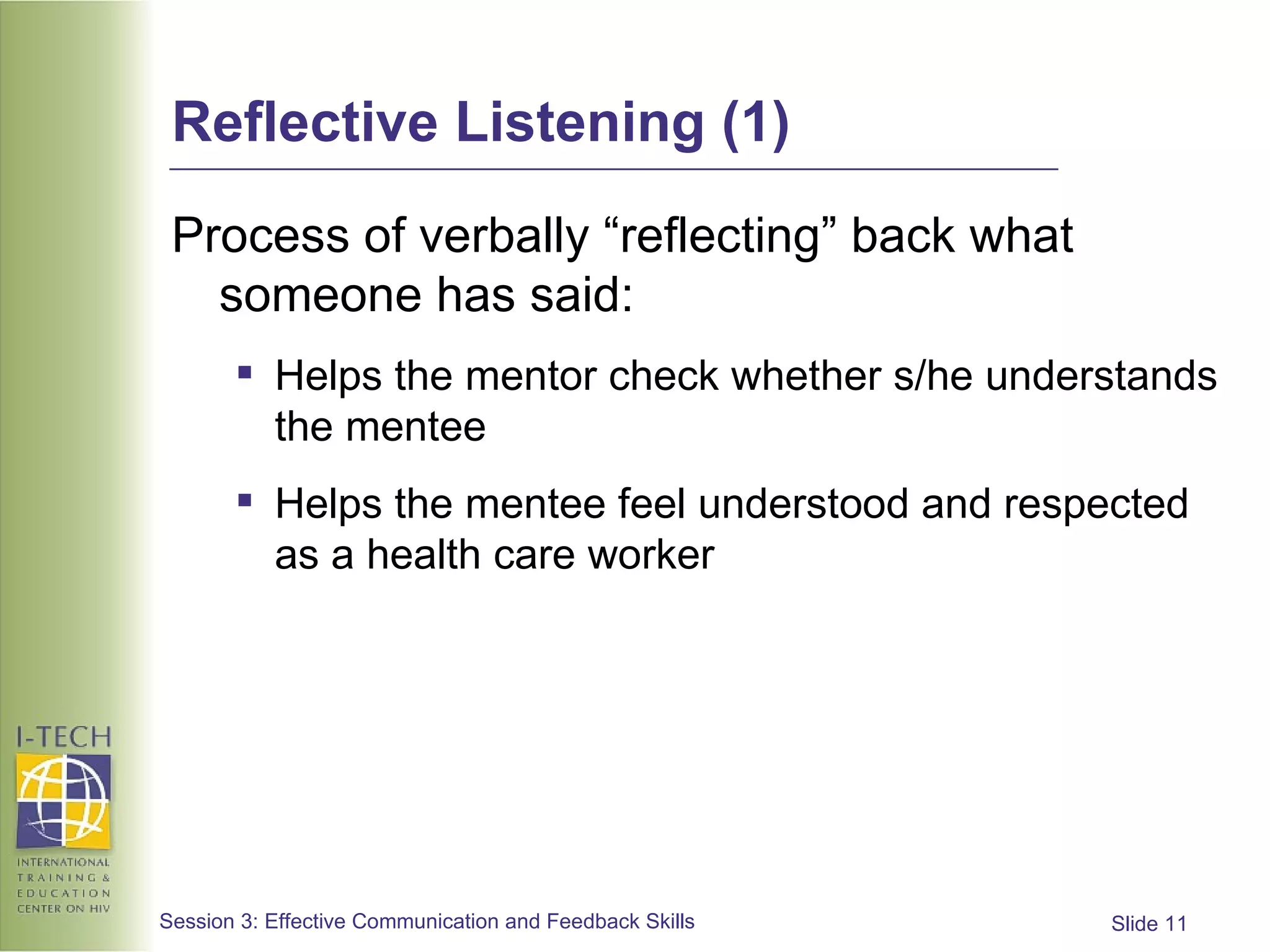 Reflective Listening (1) Process of verbally “reflecting” back what someone has said: Helps the mentor check whether s/he understands the mentee Helps the mentee feel understood and respected as a health care worker 