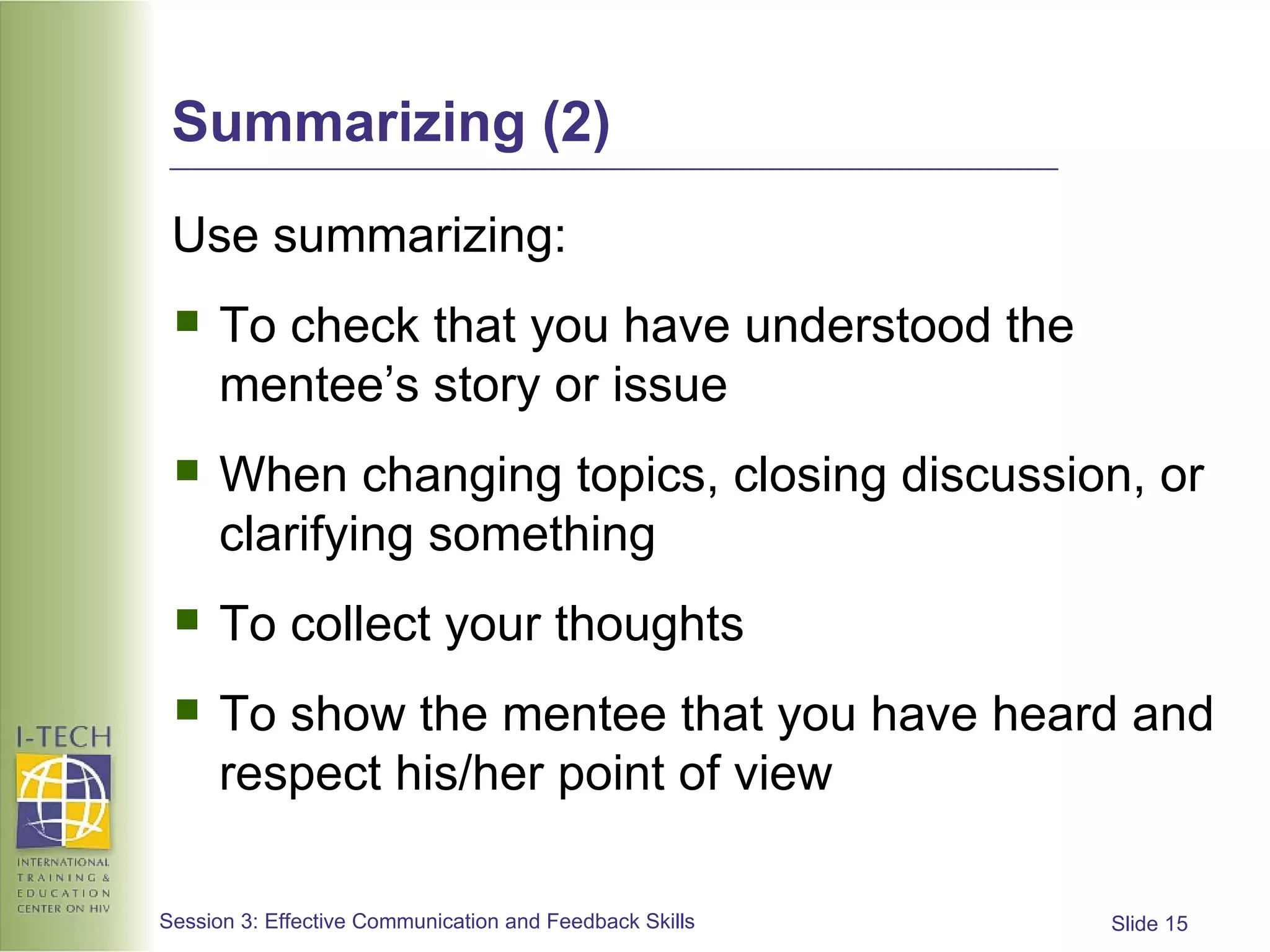 Summarizing (2) Use summarizing: To check that you have understood the mentee’s story or issue When changing topics, closing discussion, or clarifying something To collect your thoughts To show the mentee that you have heard and respect his/her point of view 