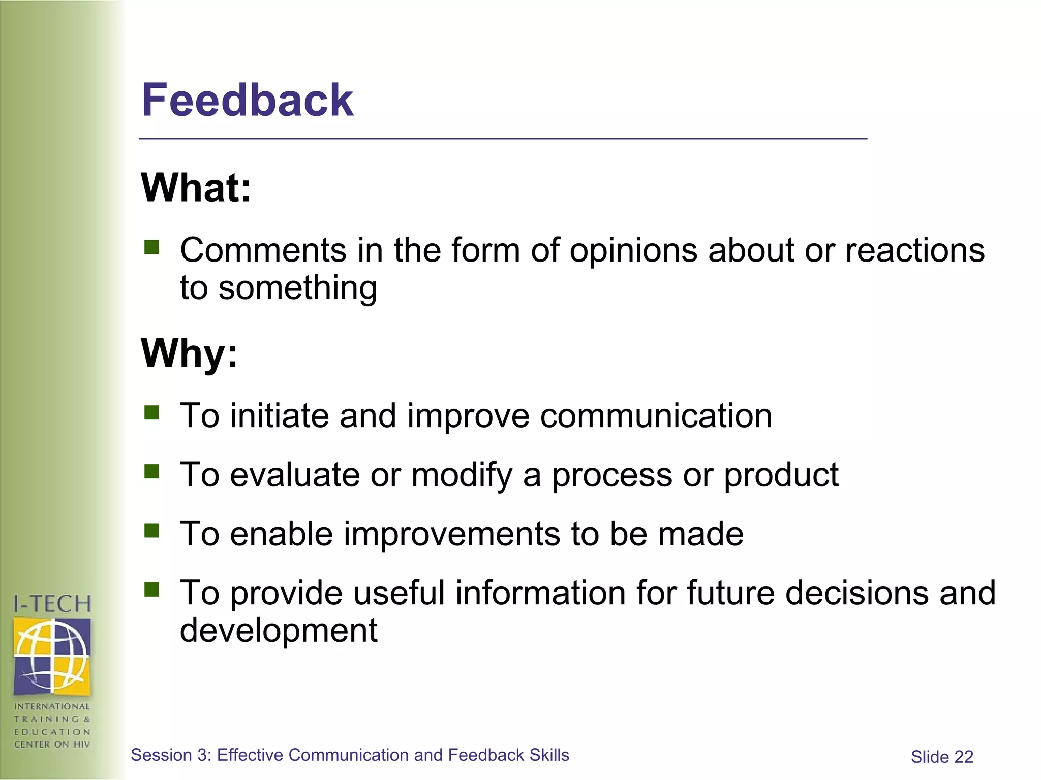 Feedback What: Comments in the form of opinions about or reactions to something Why: To initiate and improve communication To evaluate or modify a process or product To enable improvements to be made To provide useful information for future decisions and development 