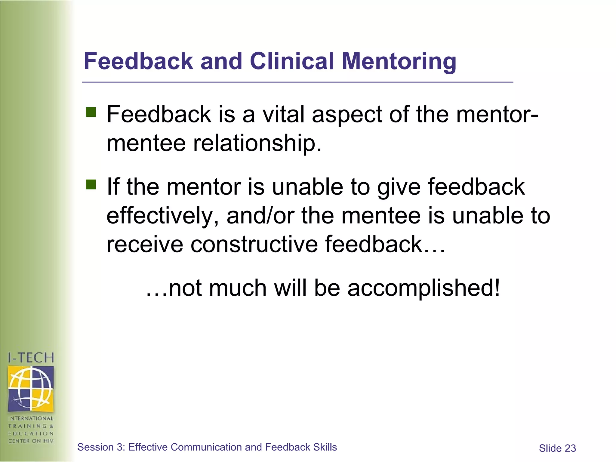 Feedback and Clinical Mentoring Feedback is a vital aspect of the mentor-mentee relationship. If the mentor is unable to give feedback effectively, and/or the mentee is unable to receive constructive feedback… … not much will be accomplished! 