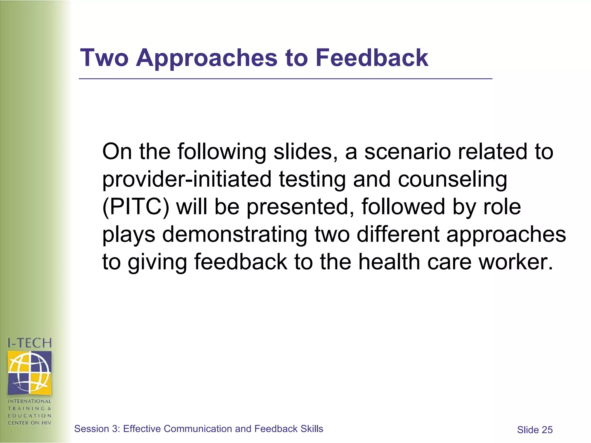 Two Approaches to Feedback On the following slides, a scenario related to provider-initiated testing and counseling (PITC) will be presented, followed by role plays demonstrating two different approaches to giving feedback to the health care worker. 