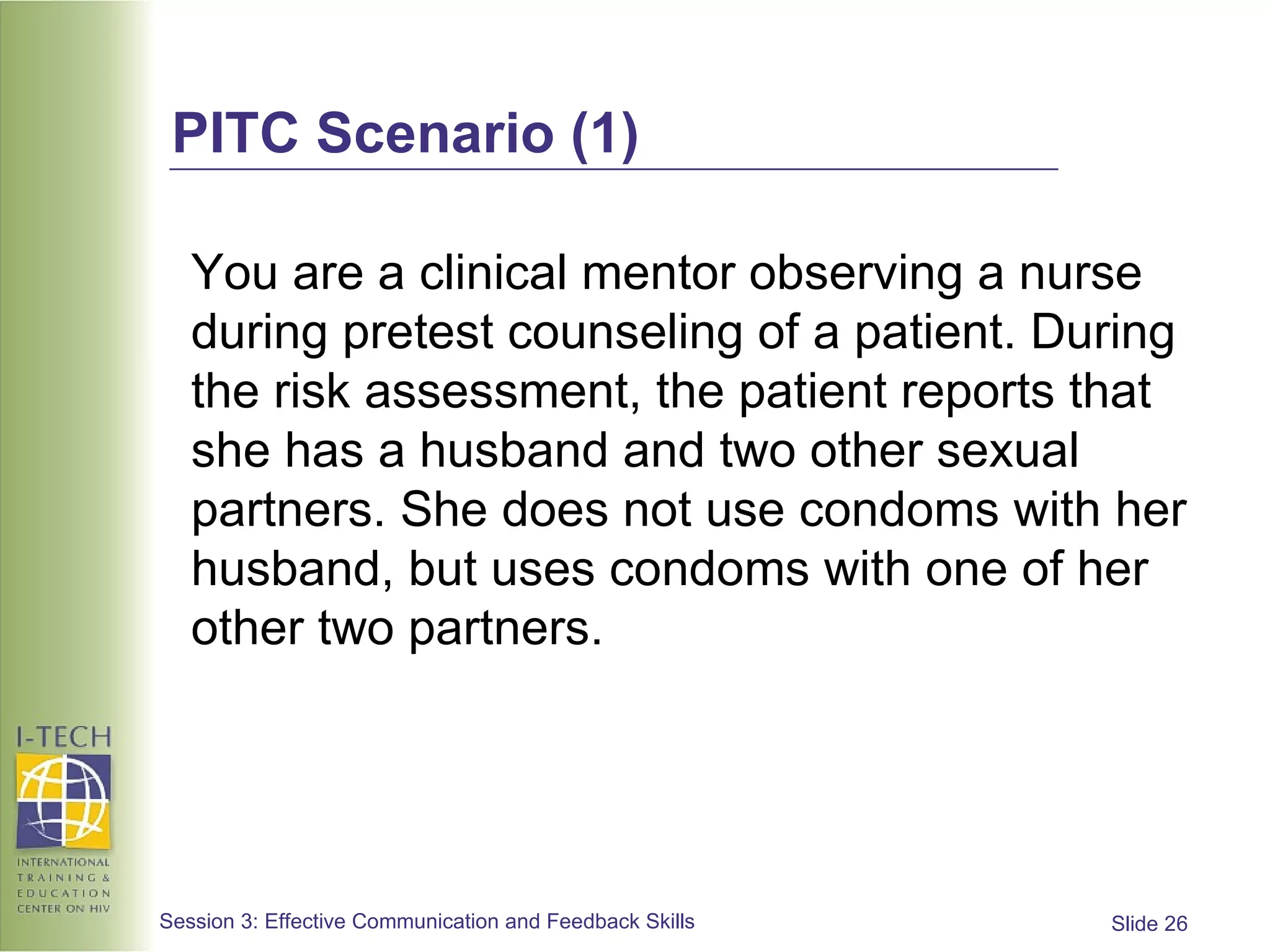 PITC Scenario (1) You are a clinical mentor observing a nurse during pretest counseling of a patient. During the risk assessment, the patient reports that she has a husband and two other sexual partners. She does not use condoms with her husband, but uses condoms with one of her other two partners. 