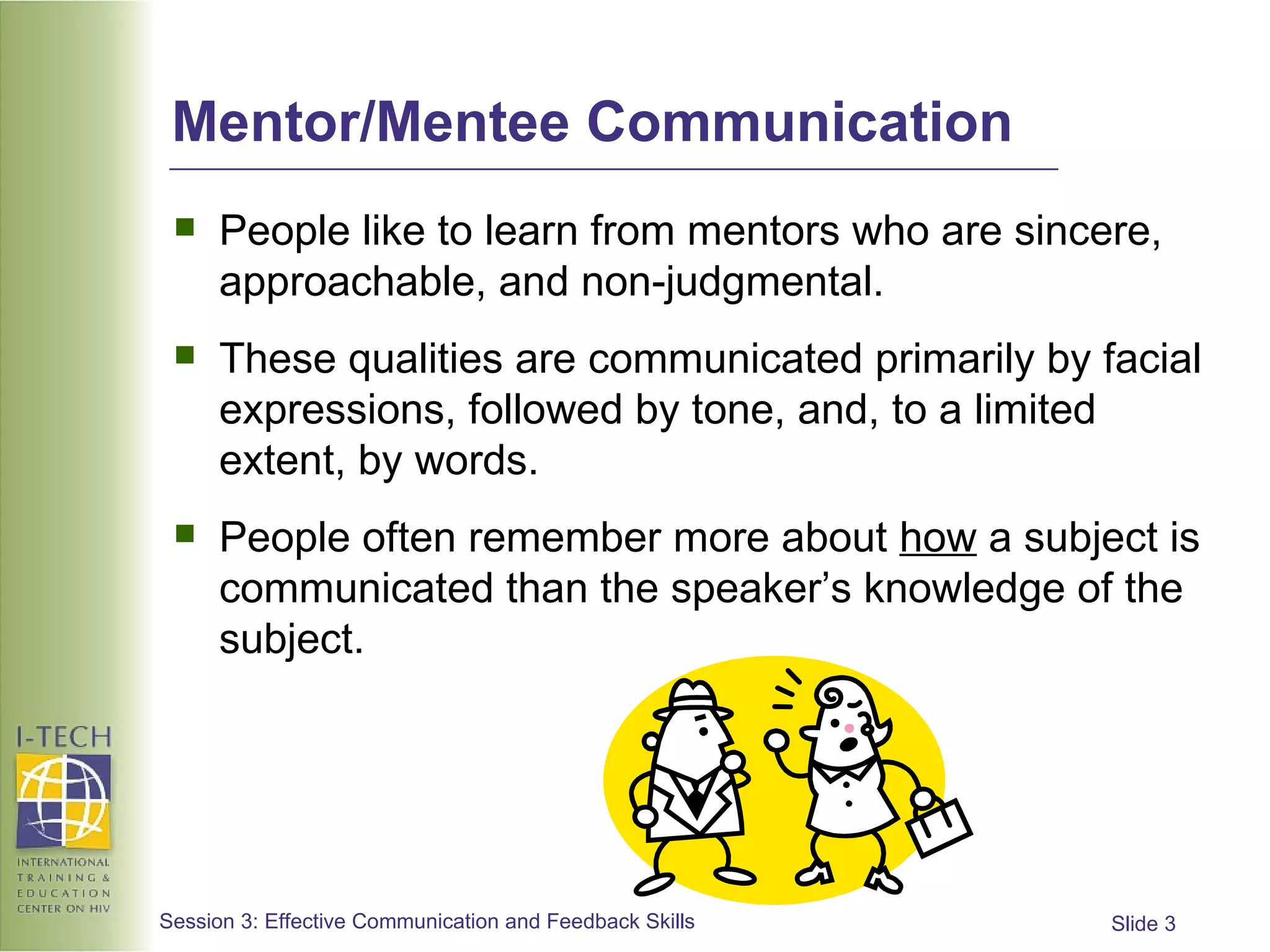 Mentor/Mentee Communication People like to learn from mentors who are sincere, approachable, and non-judgmental. These qualities are communicated primarily by facial expressions, followed by tone, and, to a limited extent, by words. People often remember more about  how  a subject is communicated than the speaker’s knowledge of the subject. 