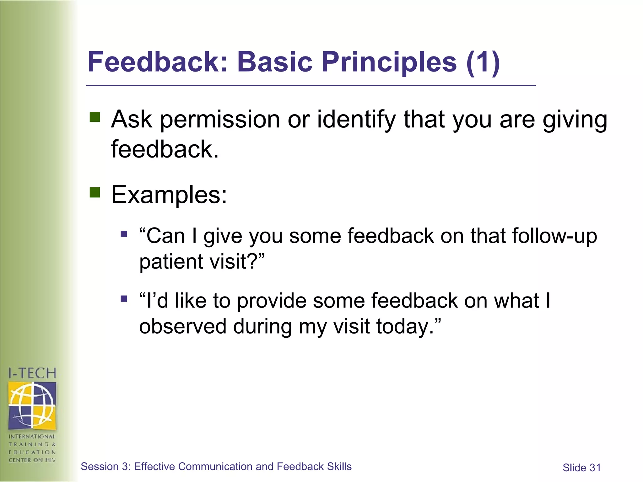 Feedback: Basic Principles (1) Ask permission or identify that you are giving feedback.  Examples: “ Can I give you some feedback on that follow-up patient visit?” “ I’d like to provide some feedback on what I observed during my visit today.”  