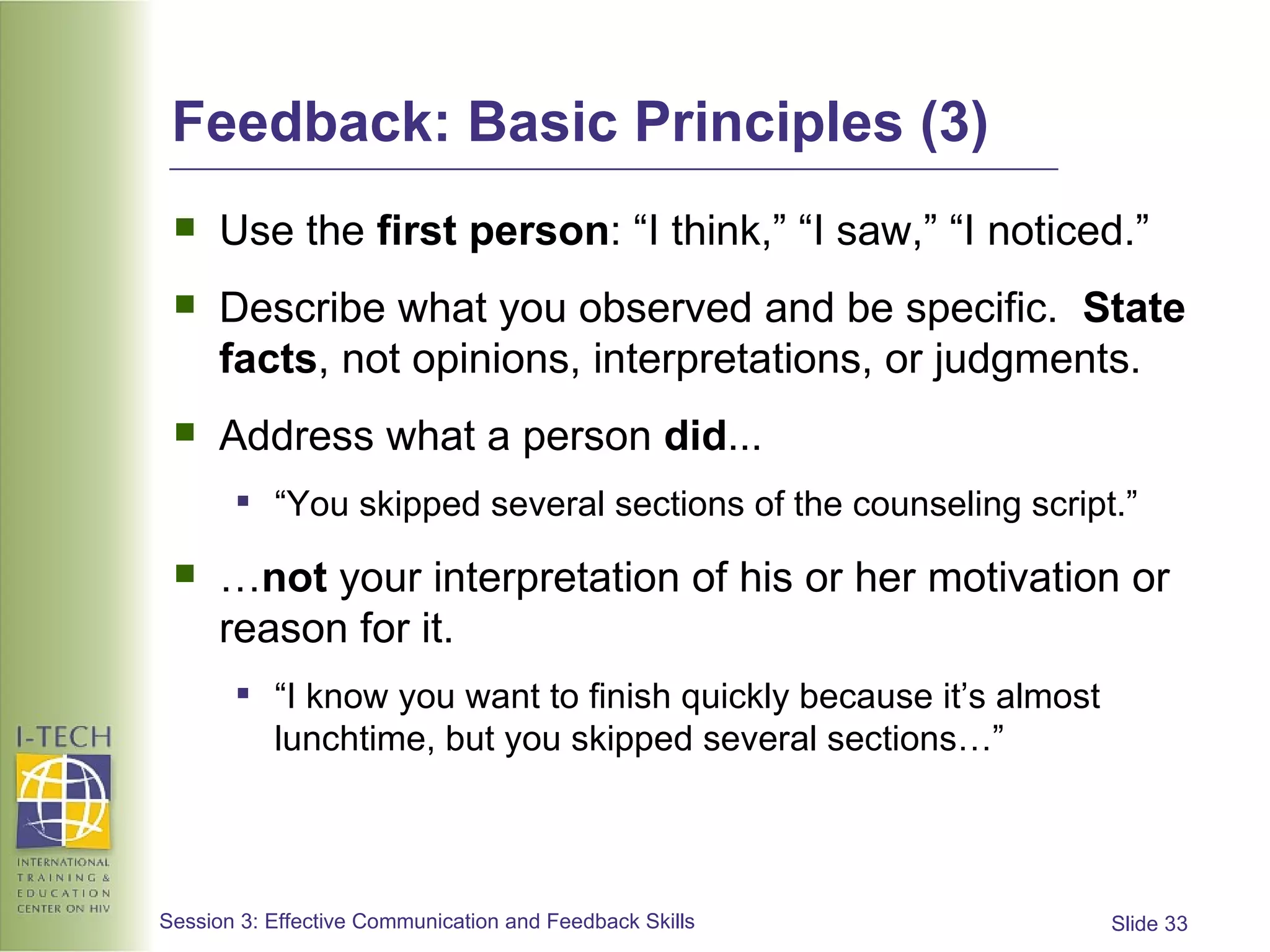 Feedback: Basic Principles (3) Use the  first person : “I think,” “I saw,” “I noticed.” Describe what you observed and be specific.  State facts , not opinions, interpretations, or judgments. Address what a person  did ... “ You skipped several sections of the counseling script.”  … not  your interpretation of his or her motivation or reason for it.  “ I know you want to finish quickly because it’s almost lunchtime, but you skipped several sections…” 