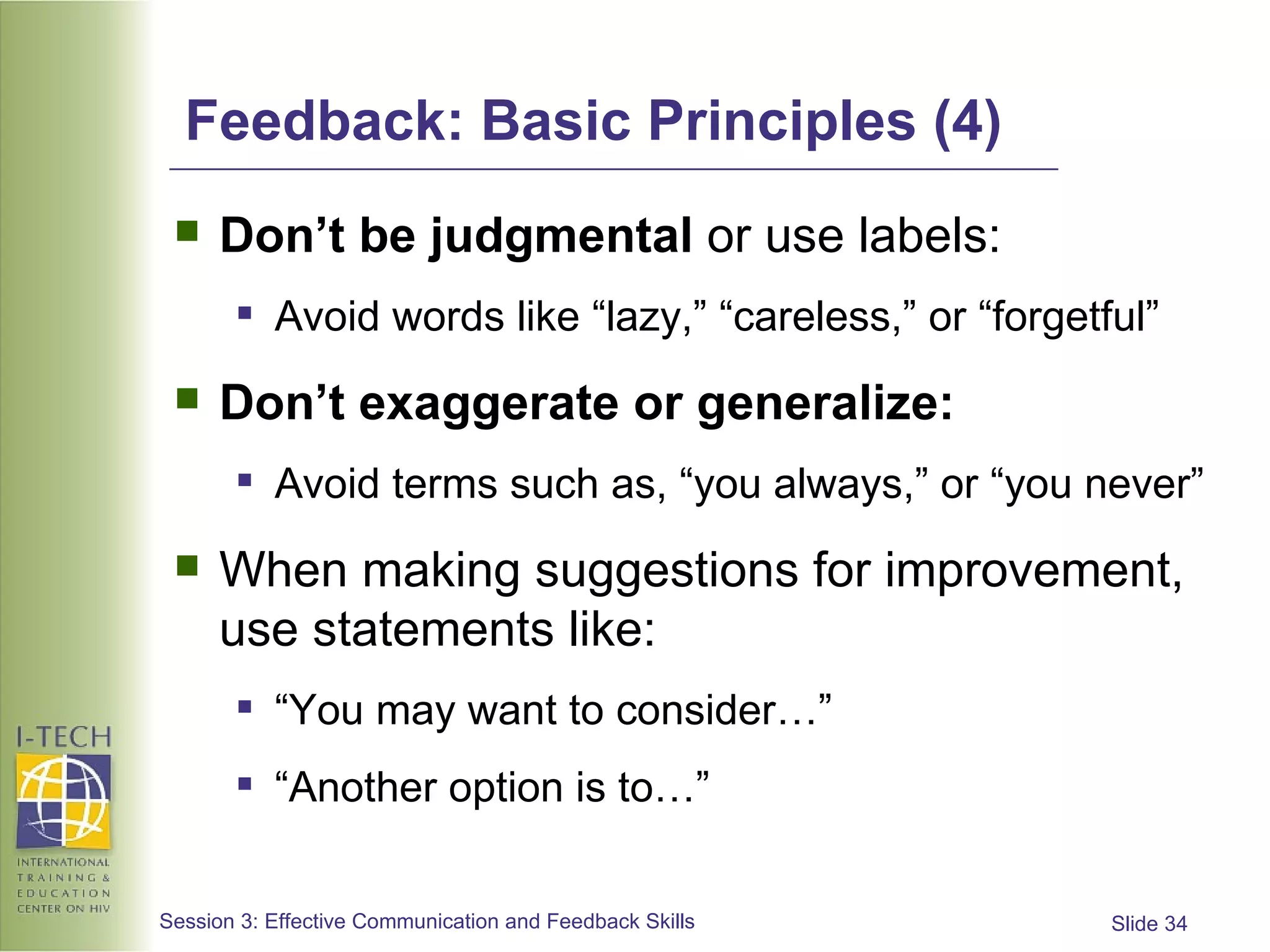 Feedback: Basic Principles (4) Don’t be judgmental  or use labels: Avoid words like “lazy,” “careless,” or “forgetful” Don’t   exaggerate or generalize: Avoid terms such as, “you always,” or “you never”  When making suggestions for improvement, use statements like: “ You may want to consider…” “ Another option is to…” 