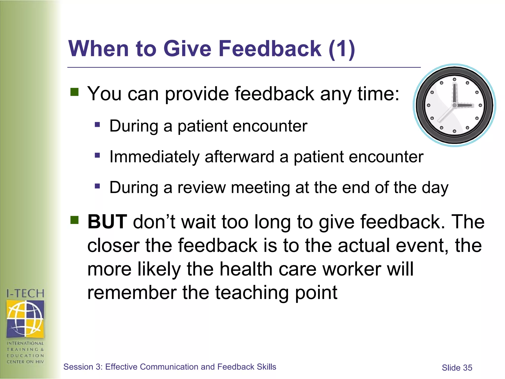 When to Give Feedback (1) You can provide feedback any time: During a patient encounter Immediately afterward a patient encounter During a review meeting at the end of the day BUT  don’t wait too long to give feedback. The closer the feedback is to the actual event, the more likely the health care worker will remember the teaching point 