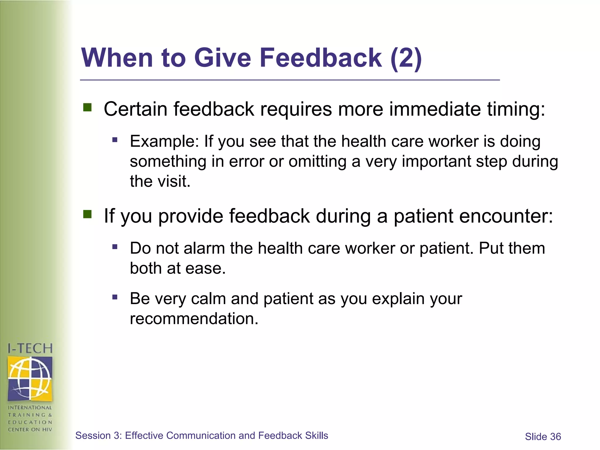 When to Give Feedback (2) Certain feedback requires more immediate timing:  Example: If you see that the health care worker is doing something in error or omitting a very important step during the visit. If you provide feedback during a patient encounter: Do not alarm the health care worker or patient. Put them both at ease. Be very calm and patient as you explain your recommendation. 