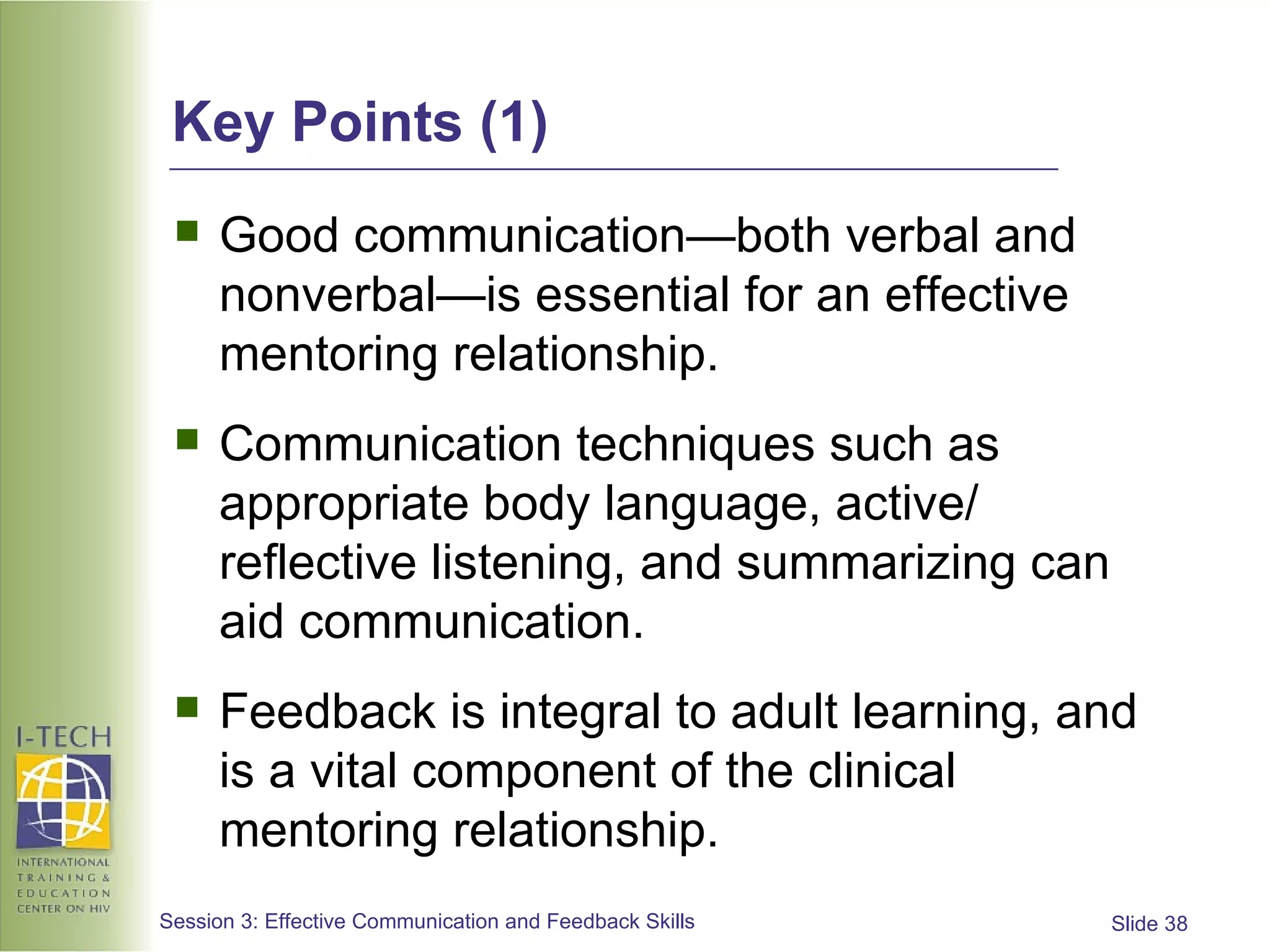 Key Points (1) Good communication—both verbal and nonverbal—is essential for an effective mentoring relationship. Communication techniques such as appropriate body language, active/ reflective listening, and summarizing can aid communication. Feedback is integral to adult learning, and is a vital component of the clinical mentoring relationship. 
