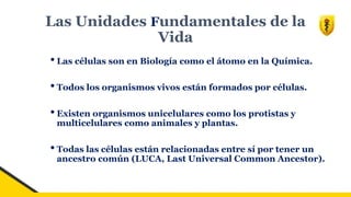 Las Unidades Fundamentales de la
Vida
•Las células son en Biología como el átomo en la Química.
•Todos los organismos vivos están formados por células.
•Existen organismos unicelulares como los protistas y
multicelulares como animales y plantas.
•Todas las células están relacionadas entre sí por tener un
ancestro común (LUCA, Last Universal Common Ancestor).
 