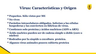 Virus: Características y Origen
• Pequeños. Sólo vistos por ME
• No vivos
• Parásitos intracelulares obligados, Infectan a las células
hospederas y las convierten en fábricas de virus.
• Contienen solo proteína y ácidos nucleicos (ADN o ARN)
• Ácido nucleico pueden ser de cadena simple o doble (core o
núcleo)
• Rodeados por la cáspide o envoltura proteica.
• Algunos virus animales poseen cubierta proteica
 