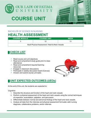 BACHELOR OF SCIENCE IN NURSING:
HEALTH ASSESSMENT
COURSE MODULE COURSE UNIT WEEK
3 12 13
Adult Physical Assessment: Heart & Neck Vessels
✓ Read course and unit objectives
✓ Read and comprehend study guide prior to class
attendance
✓ Read and comprehend required learning
resources
✓ Engage in classroom discussions
✓ Participate in weekly discussion board (Canvas)
✓ Answer and submit course unit tasks
At the end of this unit, the students are expected to:
Cognitive:
1. Describe the structure and function of the heart and neck vessels
2. Perform a physical assessment of the heart and neck vessels using the correct techniques
of inspection, auscultation, palpation, and percussion.
3. Differentiate between normal and abnormal findings of the heart and neck vessels.
4. Analyze all data from the interview and physical assessment formulate valid nursing
diagnosis, collaborative problems, and/or referrals.
 