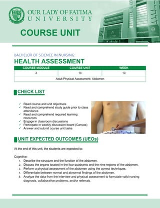 BACHELOR OF SCIENCE IN NURSING:
HEALTH ASSESSMENT
COURSE MODULE COURSE UNIT WEEK
3 14 13
Adult Physical Assessment: Abdomen
✓ Read course and unit objectives
✓ Read and comprehend study guide prior to class
attendance
✓ Read and comprehend required learning
resources
✓ Engage in classroom discussions
✓ Participate in weekly discussion board (Canvas)
✓ Answer and submit course unit tasks
At the end of this unit, the students are expected to:
Cognitive:
1. Describe the structure and the function of the abdomen.
2. Discuss the organs located in the four quadrants and the nine regions of the abdomen.
3. Perform a physical assessment of the abdomen using the correct techniques.
4. Differentiate between normal and abnormal findings of the abdomen.
5. Analyze the data from the interview and physical assessment to formulate valid nursing
diagnosis, collaborative problems, and/or referrals.
 