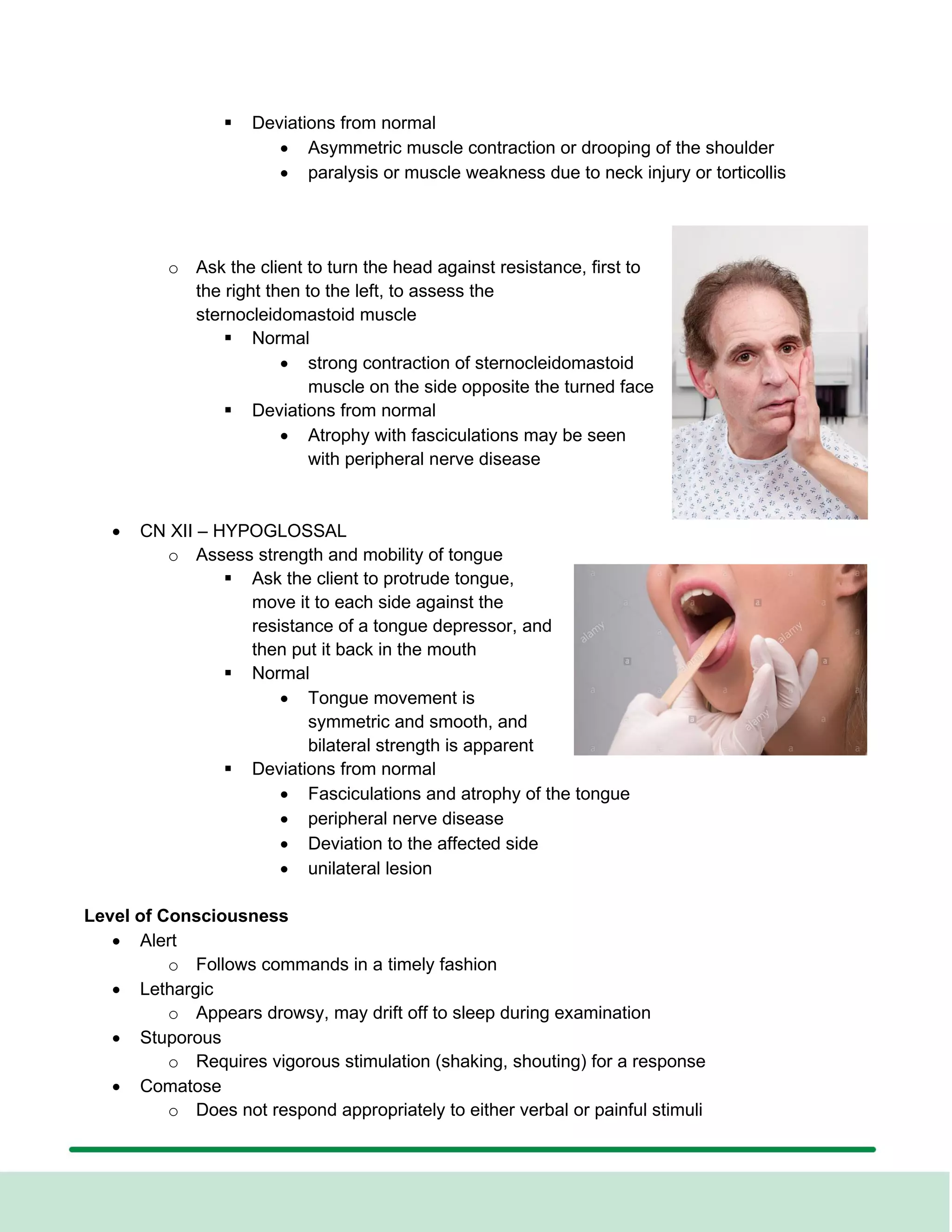 ▪ Deviations from normal
• Asymmetric muscle contraction or drooping of the shoulder
• paralysis or muscle weakness due to neck injury or torticollis
o Ask the client to turn the head against resistance, first to
the right then to the left, to assess the
sternocleidomastoid muscle
▪ Normal
• strong contraction of sternocleidomastoid
muscle on the side opposite the turned face
▪ Deviations from normal
• Atrophy with fasciculations may be seen
with peripheral nerve disease
• CN XII – HYPOGLOSSAL
o Assess strength and mobility of tongue
▪ Ask the client to protrude tongue,
move it to each side against the
resistance of a tongue depressor, and
then put it back in the mouth
▪ Normal
• Tongue movement is
symmetric and smooth, and
bilateral strength is apparent
▪ Deviations from normal
• Fasciculations and atrophy of the tongue
• peripheral nerve disease
• Deviation to the affected side
• unilateral lesion
Level of Consciousness
• Alert
o Follows commands in a timely fashion
• Lethargic
o Appears drowsy, may drift off to sleep during examination
• Stuporous
o Requires vigorous stimulation (shaking, shouting) for a response
• Comatose
o Does not respond appropriately to either verbal or painful stimuli
 