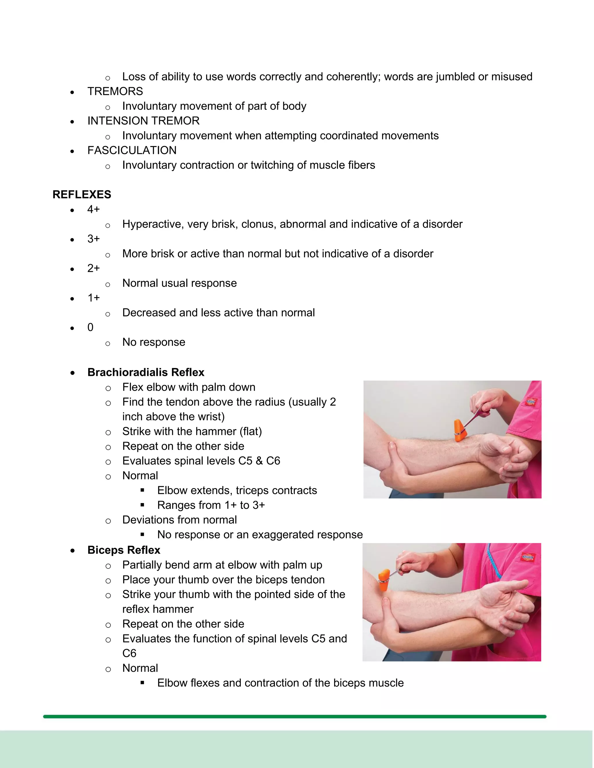o Loss of ability to use words correctly and coherently; words are jumbled or misused
• TREMORS
o Involuntary movement of part of body
• INTENSION TREMOR
o Involuntary movement when attempting coordinated movements
• FASCICULATION
o Involuntary contraction or twitching of muscle fibers
REFLEXES
• 4+
o Hyperactive, very brisk, clonus, abnormal and indicative of a disorder
• 3+
o More brisk or active than normal but not indicative of a disorder
• 2+
o Normal usual response
• 1+
o Decreased and less active than normal
• 0
o No response
• Brachioradialis Reflex
o Flex elbow with palm down
o Find the tendon above the radius (usually 2
inch above the wrist)
o Strike with the hammer (flat)
o Repeat on the other side
o Evaluates spinal levels C5 & C6
o Normal
▪ Elbow extends, triceps contracts
▪ Ranges from 1+ to 3+
o Deviations from normal
▪ No response or an exaggerated response
• Biceps Reflex
o Partially bend arm at elbow with palm up
o Place your thumb over the biceps tendon
o Strike your thumb with the pointed side of the
reflex hammer
o Repeat on the other side
o Evaluates the function of spinal levels C5 and
C6
o Normal
▪ Elbow flexes and contraction of the biceps muscle
 