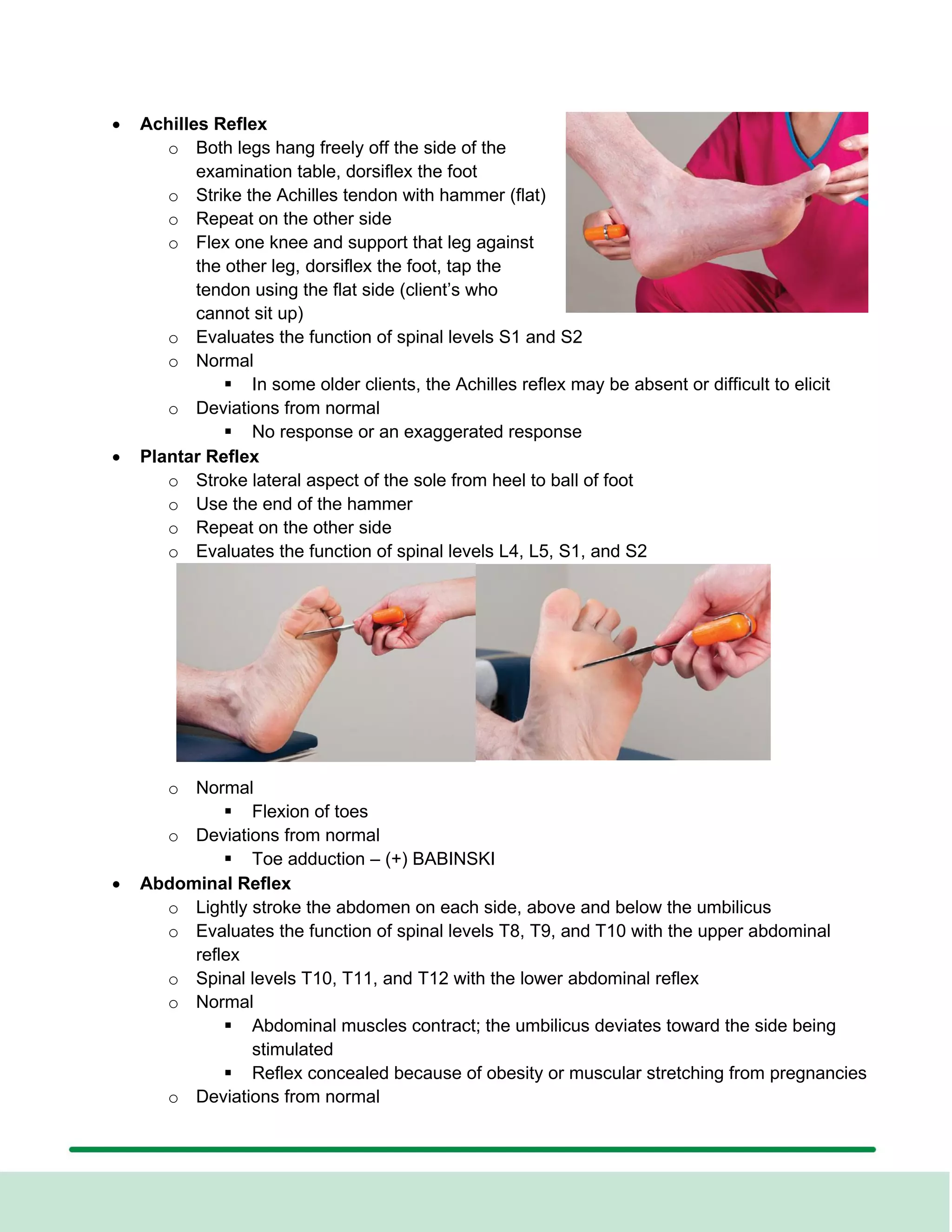 • Achilles Reflex
o Both legs hang freely off the side of the
examination table, dorsiflex the foot
o Strike the Achilles tendon with hammer (flat)
o Repeat on the other side
o Flex one knee and support that leg against
the other leg, dorsiflex the foot, tap the
tendon using the flat side (client’s who
cannot sit up)
o Evaluates the function of spinal levels S1 and S2
o Normal
▪ In some older clients, the Achilles reflex may be absent or difficult to elicit
o Deviations from normal
▪ No response or an exaggerated response
• Plantar Reflex
o Stroke lateral aspect of the sole from heel to ball of foot
o Use the end of the hammer
o Repeat on the other side
o Evaluates the function of spinal levels L4, L5, S1, and S2
o Normal
▪ Flexion of toes
o Deviations from normal
▪ Toe adduction – (+) BABINSKI
• Abdominal Reflex
o Lightly stroke the abdomen on each side, above and below the umbilicus
o Evaluates the function of spinal levels T8, T9, and T10 with the upper abdominal
reflex
o Spinal levels T10, T11, and T12 with the lower abdominal reflex
o Normal
▪ Abdominal muscles contract; the umbilicus deviates toward the side being
stimulated
▪ Reflex concealed because of obesity or muscular stretching from pregnancies
o Deviations from normal
 