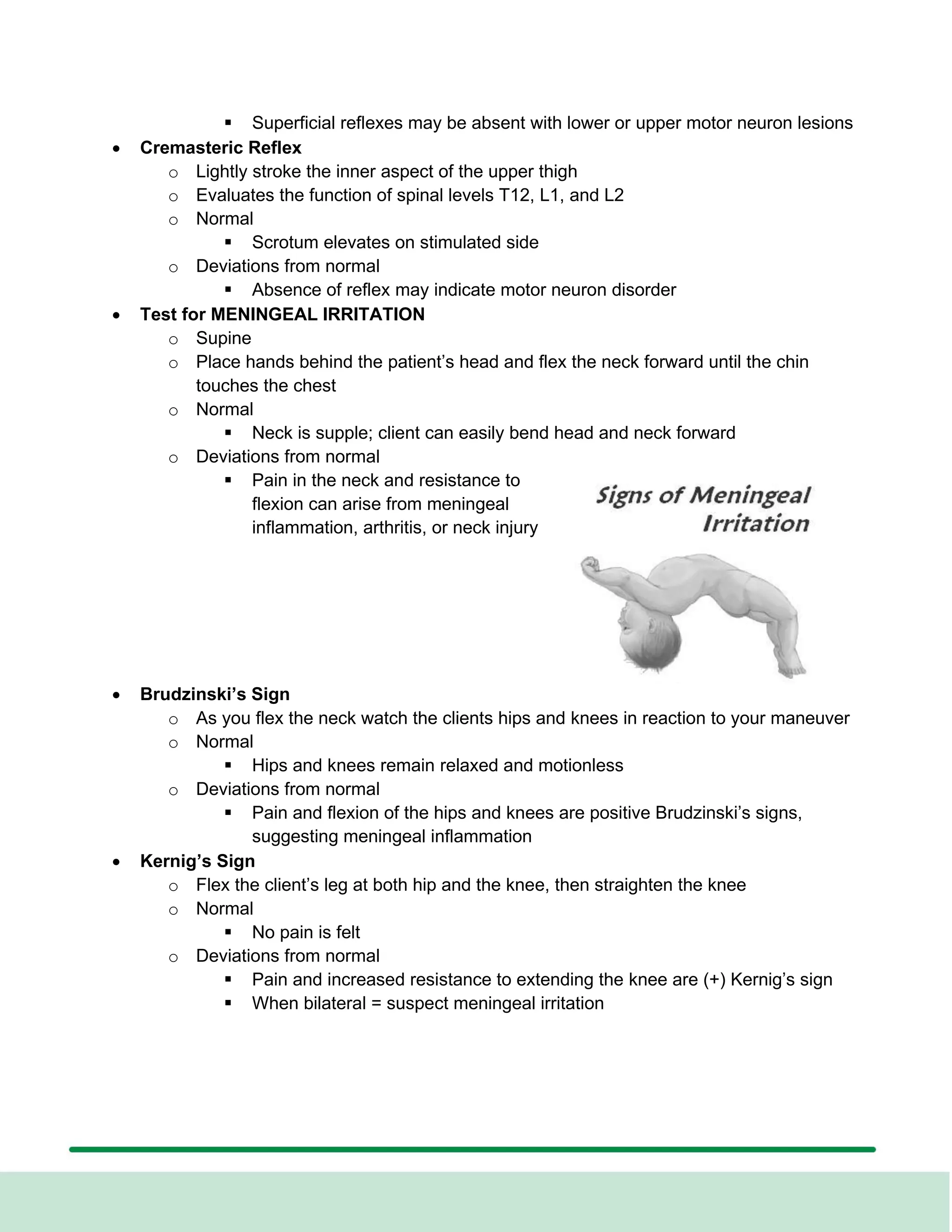 ▪ Superficial reflexes may be absent with lower or upper motor neuron lesions
• Cremasteric Reflex
o Lightly stroke the inner aspect of the upper thigh
o Evaluates the function of spinal levels T12, L1, and L2
o Normal
▪ Scrotum elevates on stimulated side
o Deviations from normal
▪ Absence of reflex may indicate motor neuron disorder
• Test for MENINGEAL IRRITATION
o Supine
o Place hands behind the patient’s head and flex the neck forward until the chin
touches the chest
o Normal
▪ Neck is supple; client can easily bend head and neck forward
o Deviations from normal
▪ Pain in the neck and resistance to
flexion can arise from meningeal
inflammation, arthritis, or neck injury
• Brudzinski’s Sign
o As you flex the neck watch the clients hips and knees in reaction to your maneuver
o Normal
▪ Hips and knees remain relaxed and motionless
o Deviations from normal
▪ Pain and flexion of the hips and knees are positive Brudzinski’s signs,
suggesting meningeal inflammation
• Kernig’s Sign
o Flex the client’s leg at both hip and the knee, then straighten the knee
o Normal
▪ No pain is felt
o Deviations from normal
▪ Pain and increased resistance to extending the knee are (+) Kernig’s sign
▪ When bilateral = suspect meningeal irritation
 