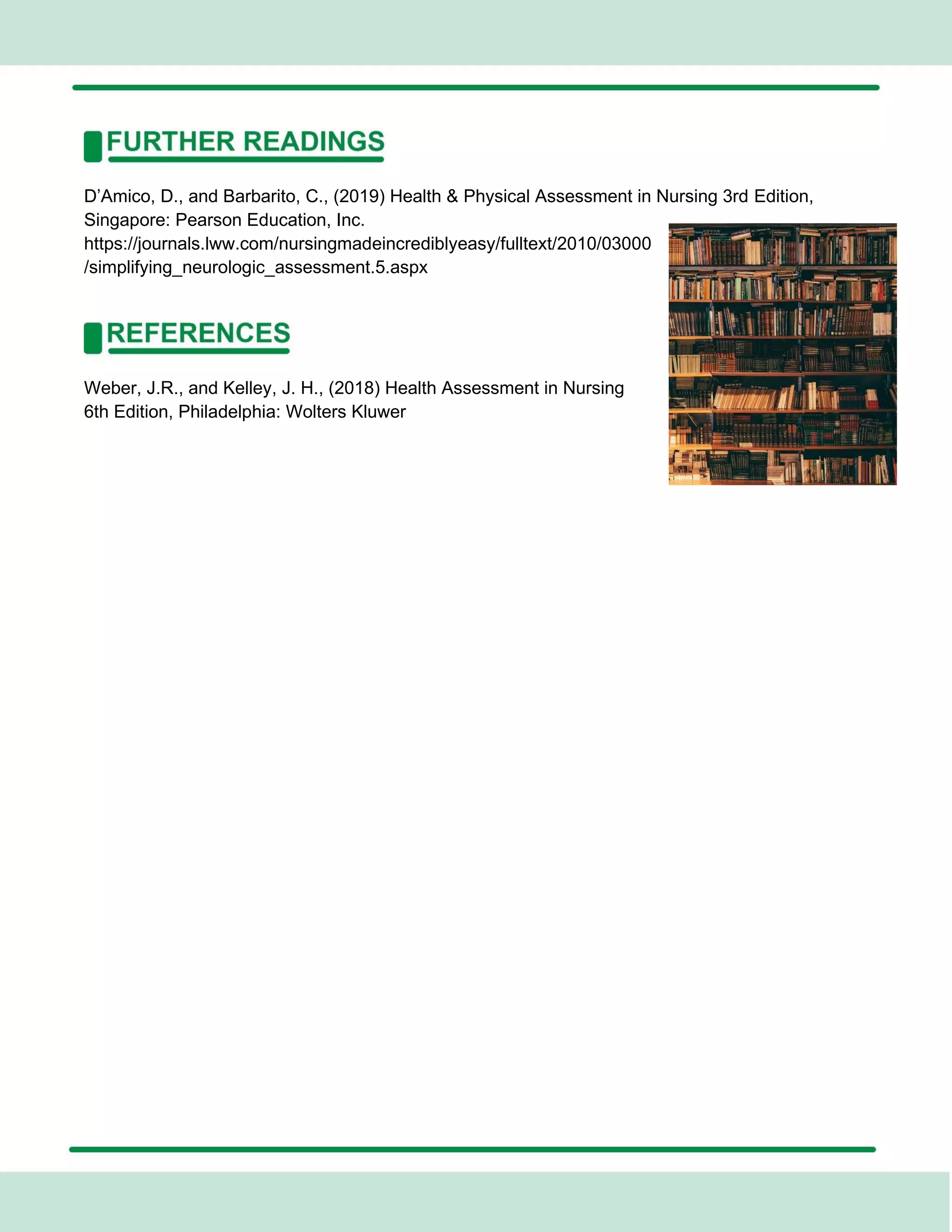 D’Amico, D., and Barbarito, C., (2019) Health & Physical Assessment in Nursing 3rd Edition,
Singapore: Pearson Education, Inc.
https://journals.lww.com/nursingmadeincrediblyeasy/fulltext/2010/03000
/simplifying_neurologic_assessment.5.aspx
Weber, J.R., and Kelley, J. H., (2018) Health Assessment in Nursing
6th Edition, Philadelphia: Wolters Kluwer
 