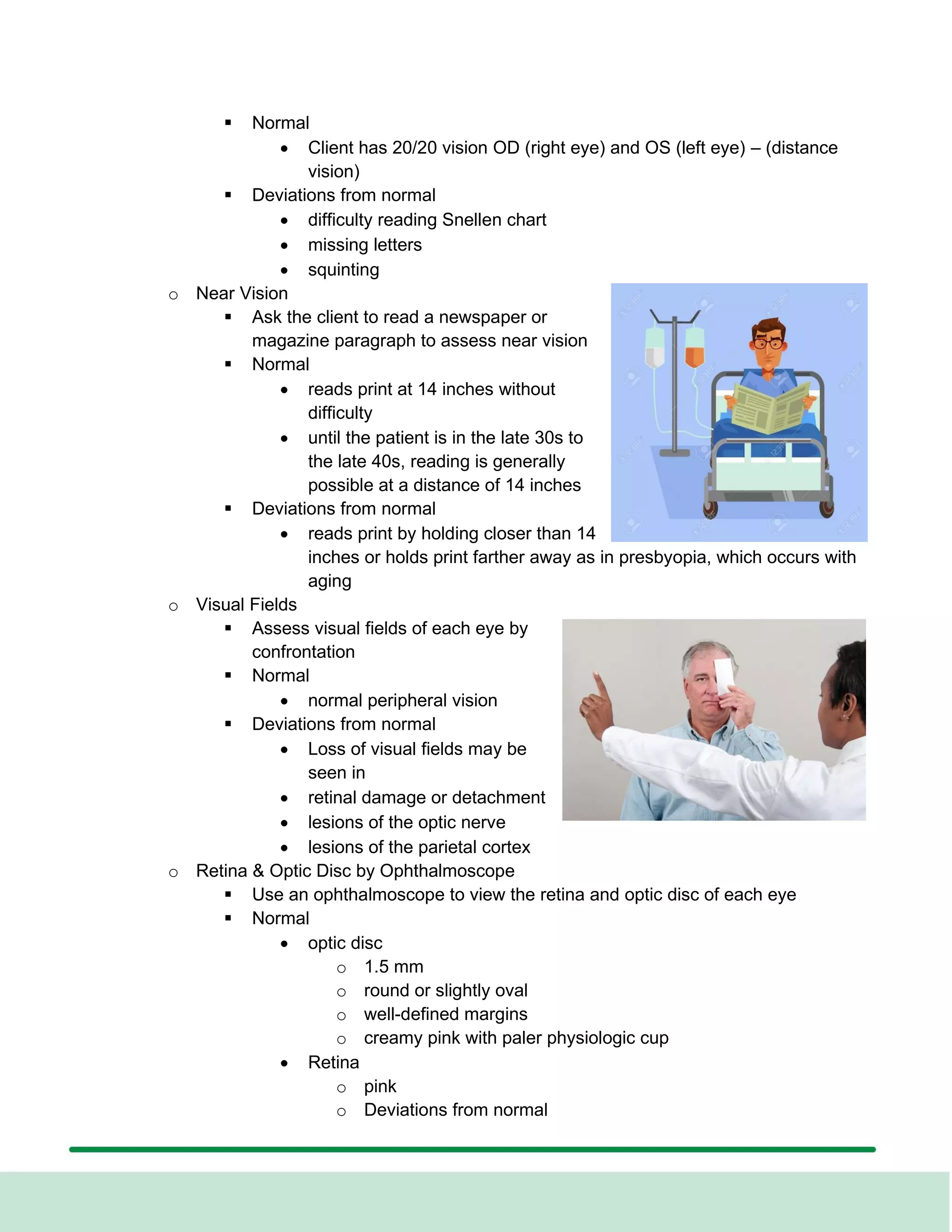 ▪ Normal
• Client has 20/20 vision OD (right eye) and OS (left eye) – (distance
vision)
▪ Deviations from normal
• difficulty reading Snellen chart
• missing letters
• squinting
o Near Vision
▪ Ask the client to read a newspaper or
magazine paragraph to assess near vision
▪ Normal
• reads print at 14 inches without
difficulty
• until the patient is in the late 30s to
the late 40s, reading is generally
possible at a distance of 14 inches
▪ Deviations from normal
• reads print by holding closer than 14
inches or holds print farther away as in presbyopia, which occurs with
aging
o Visual Fields
▪ Assess visual fields of each eye by
confrontation
▪ Normal
• normal peripheral vision
▪ Deviations from normal
• Loss of visual fields may be
seen in
• retinal damage or detachment
• lesions of the optic nerve
• lesions of the parietal cortex
o Retina & Optic Disc by Ophthalmoscope
▪ Use an ophthalmoscope to view the retina and optic disc of each eye
▪ Normal
• optic disc
o 1.5 mm
o round or slightly oval
o well-defined margins
o creamy pink with paler physiologic cup
• Retina
o pink
o Deviations from normal
 
